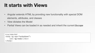 It starts with Views
•  Angular extends HTML by providing new functionality with special DOM
elements, attributes, and classes!
•  View dictates the Model!
•  Partial Views can be loaded in as needed and inherit the current $scope	
  
In our index.html:!
<body	
  ng-­‐app=“myAppName”>	
  
	
  	
  	
  	
  <div	
  ng-­‐view></div>	
  
</body>	
  
 