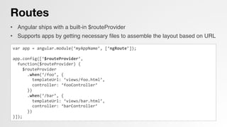 Routes
•  Angular ships with a built-in $routeProvider!
•  Supports apps by getting necessary ﬁles to assemble the layout based on URL!
!
var	
  app	
  =	
  angular.module(‘myAppName’,	
  [‘ngRoute’]);	
  
	
  
app.config([‘$routeProvider’,	
  
	
  	
  function($routeProvider)	
  {	
  
	
  	
  	
  	
  $routeProvider	
  
	
  	
  	
  	
  	
  	
  .when(‘/foo’,	
  {	
  
	
  	
  	
  	
  	
  	
  	
  	
  templateUrl:	
  ‘views/foo.html’,	
  
	
  	
  	
  	
  	
  	
  	
  	
  controller:	
  ‘fooController’	
  
	
  	
  	
  	
  	
  	
  })	
  
	
  	
  	
  	
  	
  	
  .when(‘/bar’,	
  {	
  
	
  	
  	
  	
  	
  	
  	
  	
  templateUrl:	
  ‘views/bar.html’,	
  
	
  	
  	
  	
  	
  	
  	
  	
  controller:	
  ‘barController’	
  
	
  	
  	
  	
  	
  	
  })	
  
}]);	
  
 