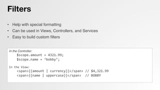 Filters
•  Help with special formatting!
•  Can be used in Views, Controllers, and Services!
•  Easy to build custom ﬁlters!
In the Controller:!
	
  	
  	
  	
  $scope.amount	
  =	
  4321.99;	
  
	
  	
  	
  	
  $scope.name	
  =	
  ‘bobby’;	
  
	
  
In	
  the	
  View:	
  
	
  	
  	
  	
  <span>{{amount	
  |	
  currency}}</span>	
  //	
  $4,321.99	
  
	
  	
  	
  	
  <span>{{name	
  |	
  uppercase}}</span>	
  	
  //	
  BOBBY 	
  	
  
	
  
 