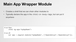 Main App Wrapper Module
•  Creates a shell that we can chain other modules to!
•  Typically declare the app in the <html> or <body> tags, but can put it
anywhere!
!
In our View:
	
  	
  	
  	
  	
  <html	
  ng-­‐app=‘myAppName’>	
  

In our JS
var	
  app	
  =	
  angular.module(‘myAppName’,	
  [‘dependency1’,‘dependency2’]);	
  
	
  	
  	
  	
  
 