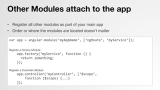Other Modules attach to the app
•  Register all other modules as part of your main app!
•  Order or where the modules are located doesn’t matter!
!
var	
  app	
  =	
  angular.module(‘myAppName’,	
  [‘ngRoute’,	
  ‘myService’]);	
  


Register a Factory Module:
	
  	
  	
  	
  app.factory(‘myService’,	
  function	
  ()	
  {	
  
	
  	
  	
  	
  	
  	
  return	
  something;	
  
	
  	
  	
  	
  });	
  
	
  
Register a Controller Module:!
	
  	
  	
  	
  app.controller(‘myController’,	
  [‘$scope’,	
  
	
  function	
  ($scope)	
  {...}	
  
	
  	
  	
  	
  ]);	
  
 