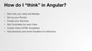How do I “think” in Angular?
•  Start with your data and Models!
•  Set up your Routes!
•  Create your Services!
•  Get Controllers for each View!
•  Create Views (HTML templates)!
•  Add directives and event handlers for behaviors!
!
 