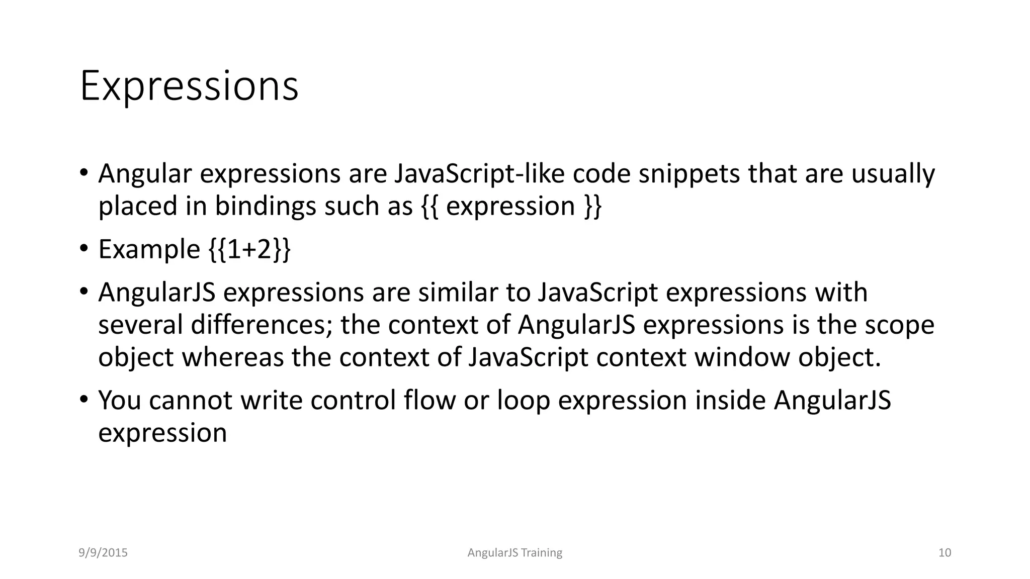 Expressions
• Angular expressions are JavaScript-like code snippets that are usually
placed in bindings such as {{ expression }}
• Example {{1+2}}
• AngularJS expressions are similar to JavaScript expressions with
several differences; the context of AngularJS expressions is the scope
object whereas the context of JavaScript context window object.
• You cannot write control flow or loop expression inside AngularJS
expression
9/9/2015 AngularJS Training 10
 