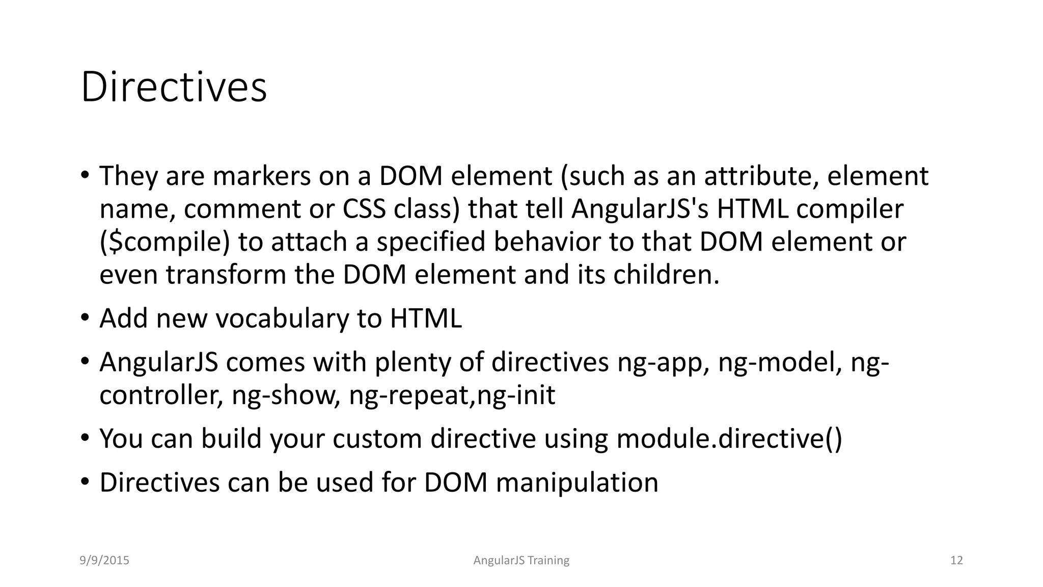 Directives
• They are markers on a DOM element (such as an attribute, element
name, comment or CSS class) that tell AngularJS's HTML compiler
($compile) to attach a specified behavior to that DOM element or
even transform the DOM element and its children.
• Add new vocabulary to HTML
• AngularJS comes with plenty of directives ng-app, ng-model, ng-
controller, ng-show, ng-repeat,ng-init
• You can build your custom directive using module.directive()
• Directives can be used for DOM manipulation
9/9/2015 AngularJS Training 12
 