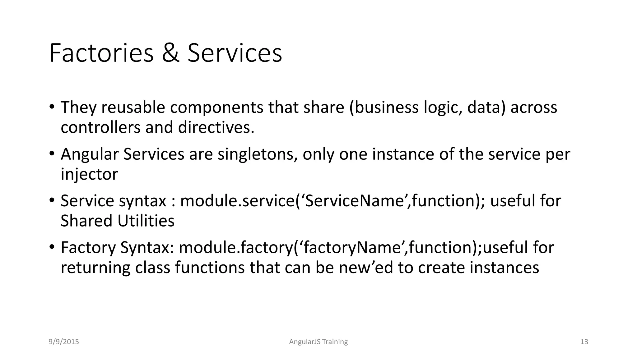 Factories & Services
• They reusable components that share (business logic, data) across
controllers and directives.
• Angular Services are singletons, only one instance of the service per
injector
• Service syntax : module.service(‘ServiceName’,function); useful for
Shared Utilities
• Factory Syntax: module.factory(‘factoryName’,function);useful for
returning class functions that can be new’ed to create instances
9/9/2015 AngularJS Training 13
 