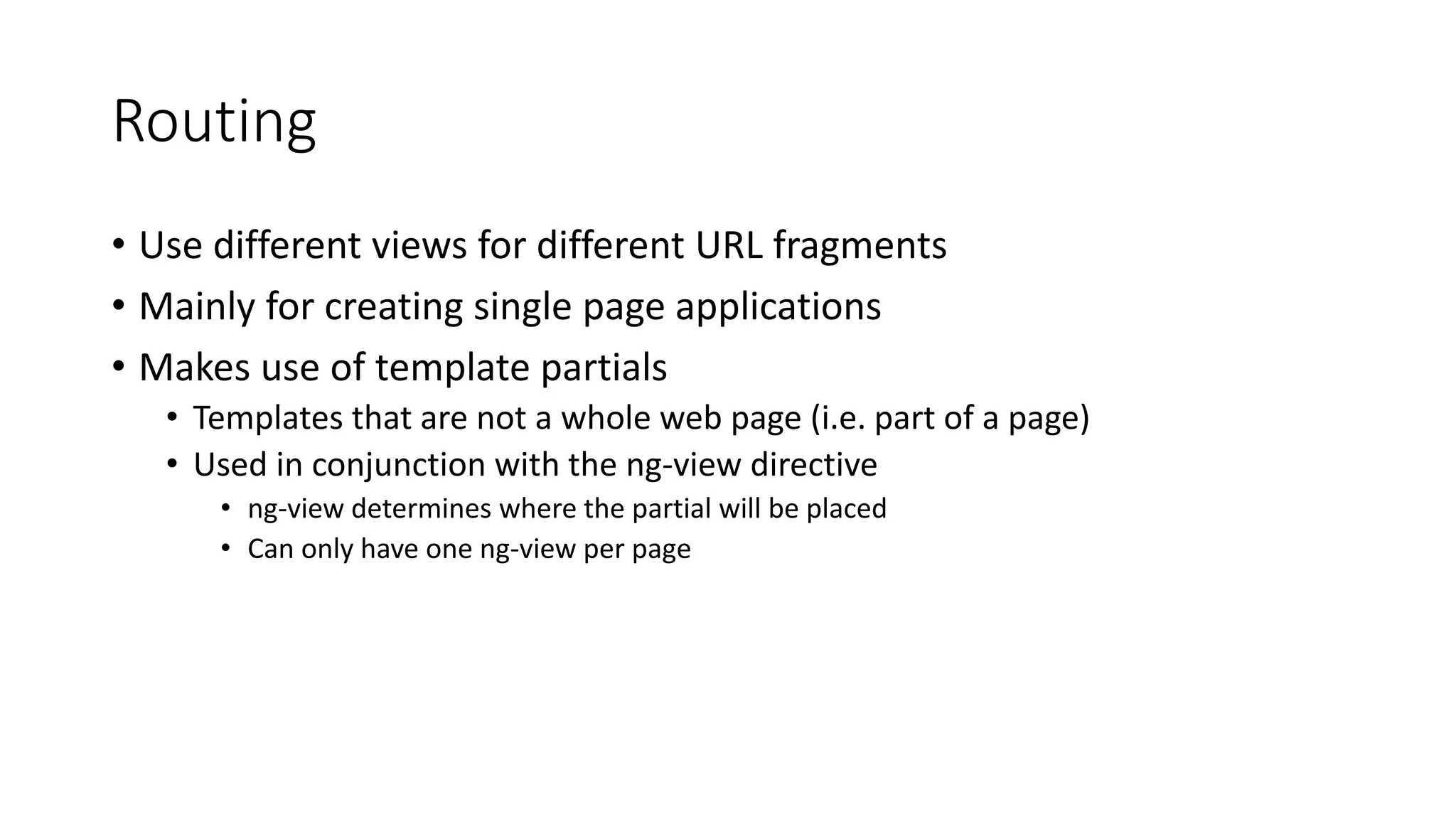 Routing
• Use different views for different URL fragments
• Mainly for creating single page applications
• Makes use of template partials
• Templates that are not a whole web page (i.e. part of a page)
• Used in conjunction with the ng-view directive
• ng-view determines where the partial will be placed
• Can only have one ng-view per page
 
