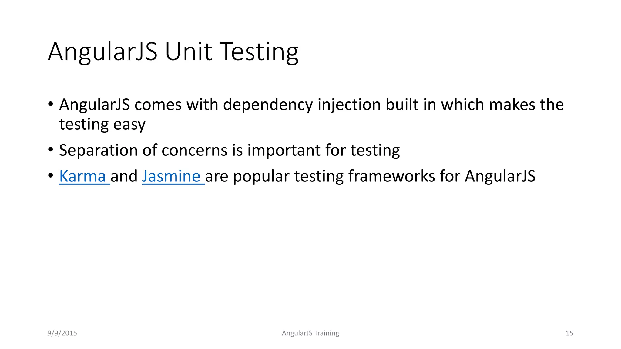 AngularJS Unit Testing
• AngularJS comes with dependency injection built in which makes the
testing easy
• Separation of concerns is important for testing
• Karma and Jasmine are popular testing frameworks for AngularJS
9/9/2015 AngularJS Training 15
 