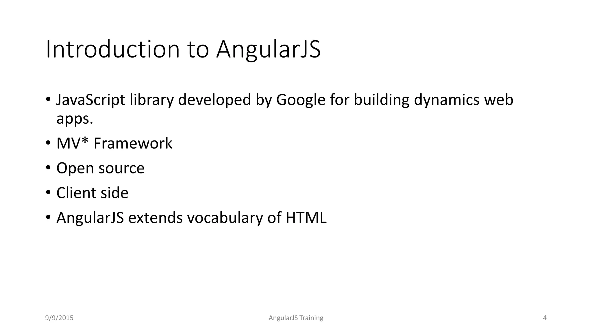Introduction to AngularJS
• JavaScript library developed by Google for building dynamics web
apps.
• MV* Framework
• Open source
• Client side
• AngularJS extends vocabulary of HTML
9/9/2015 AngularJS Training 4
 