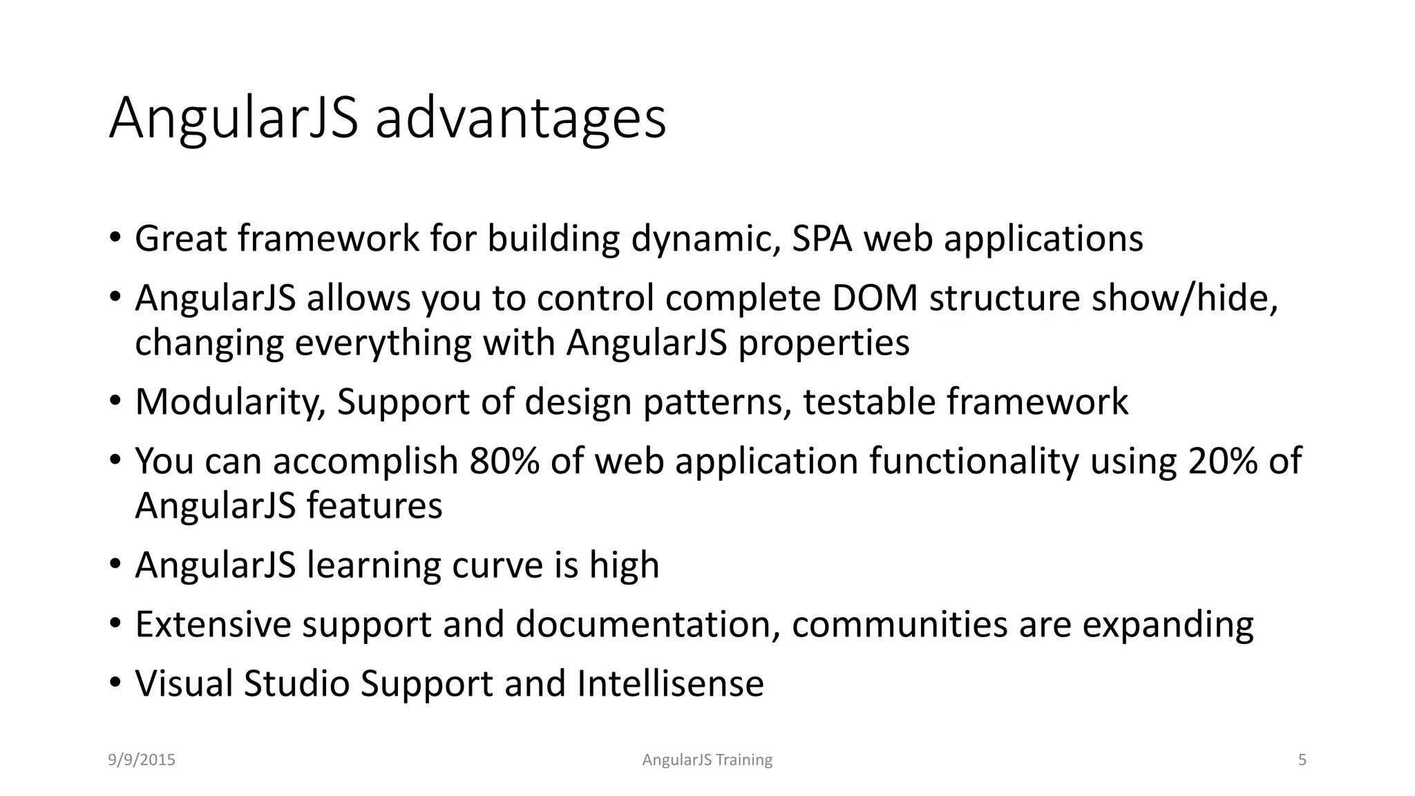 AngularJS advantages
• Great framework for building dynamic, SPA web applications
• AngularJS allows you to control complete DOM structure show/hide,
changing everything with AngularJS properties
• Modularity, Support of design patterns, testable framework
• You can accomplish 80% of web application functionality using 20% of
AngularJS features
• AngularJS learning curve is high
• Extensive support and documentation, communities are expanding
• Visual Studio Support and Intellisense
9/9/2015 AngularJS Training 5
 