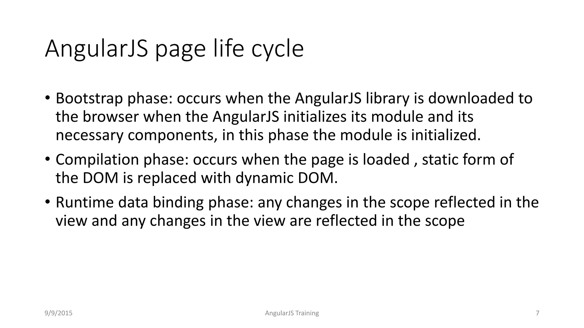 AngularJS page life cycle
• Bootstrap phase: occurs when the AngularJS library is downloaded to
the browser when the AngularJS initializes its module and its
necessary components, in this phase the module is initialized.
• Compilation phase: occurs when the page is loaded , static form of
the DOM is replaced with dynamic DOM.
• Runtime data binding phase: any changes in the scope reflected in the
view and any changes in the view are reflected in the scope
9/9/2015 AngularJS Training 7
 