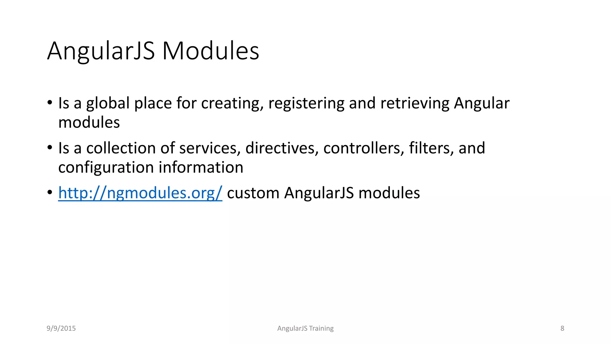 AngularJS Modules
• Is a global place for creating, registering and retrieving Angular
modules
• Is a collection of services, directives, controllers, filters, and
configuration information
• http://ngmodules.org/ custom AngularJS modules
9/9/2015 AngularJS Training 8
 