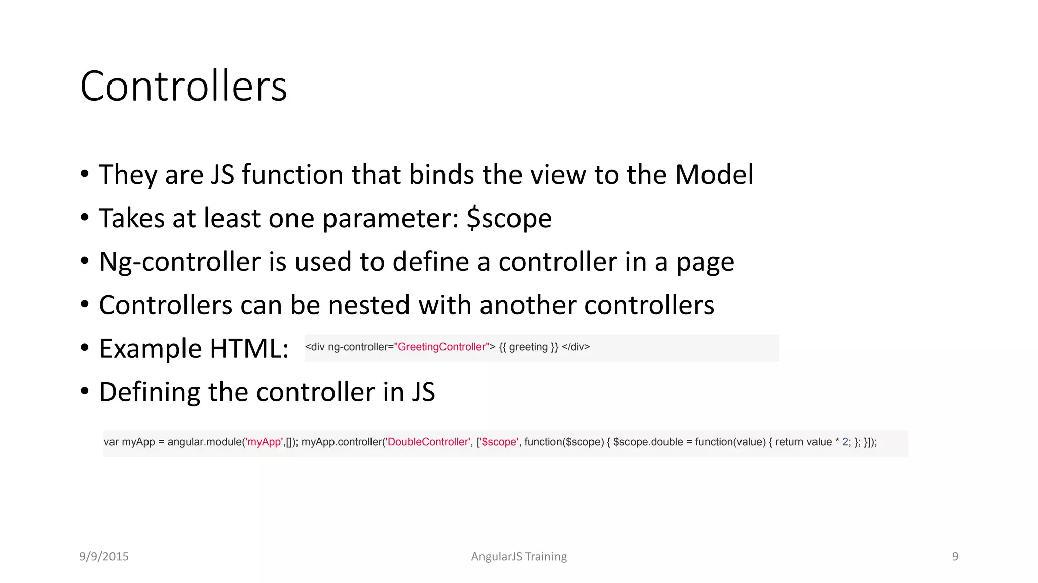 Controllers
• They are JS function that binds the view to the Model
• Takes at least one parameter: $scope
• Ng-controller is used to define a controller in a page
• Controllers can be nested with another controllers
• Example HTML:
• Defining the controller in JS
9/9/2015 AngularJS Training 9
<div ng-controller="GreetingController"> {{ greeting }} </div>
var myApp = angular.module('myApp',[]); myApp.controller('DoubleController', ['$scope', function($scope) { $scope.double = function(value) { return value * 2; }; }]);
 