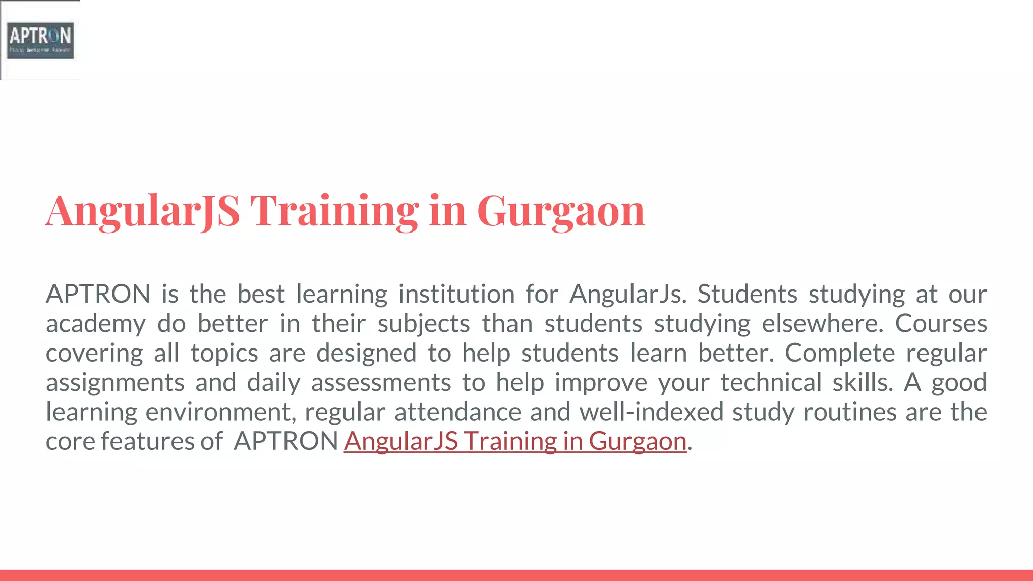 AngularJS Training in Gurgaon
APTRON is the best learning institution for AngularJs. Students studying at our
academy do better in their subjects than students studying elsewhere. Courses
covering all topics are designed to help students learn better. Complete regular
assignments and daily assessments to help improve your technical skills. A good
learning environment, regular attendance and well-indexed study routines are the
core features of APTRON AngularJS Training in Gurgaon.
 