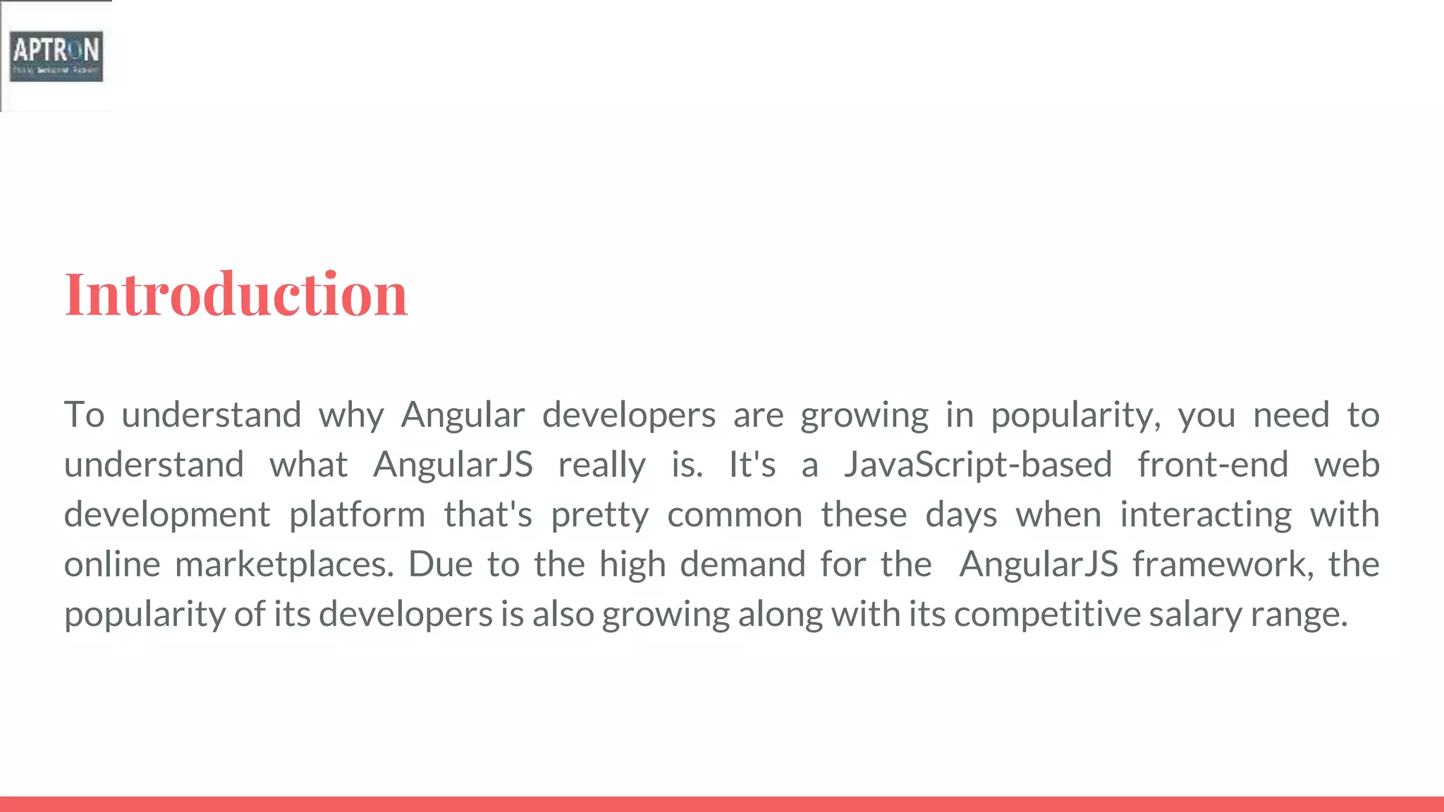 Introduction
To understand why Angular developers are growing in popularity, you need to
understand what AngularJS really is. It's a JavaScript-based front-end web
development platform that's pretty common these days when interacting with
online marketplaces. Due to the high demand for the AngularJS framework, the
popularity of its developers is also growing along with its competitive salary range.
 