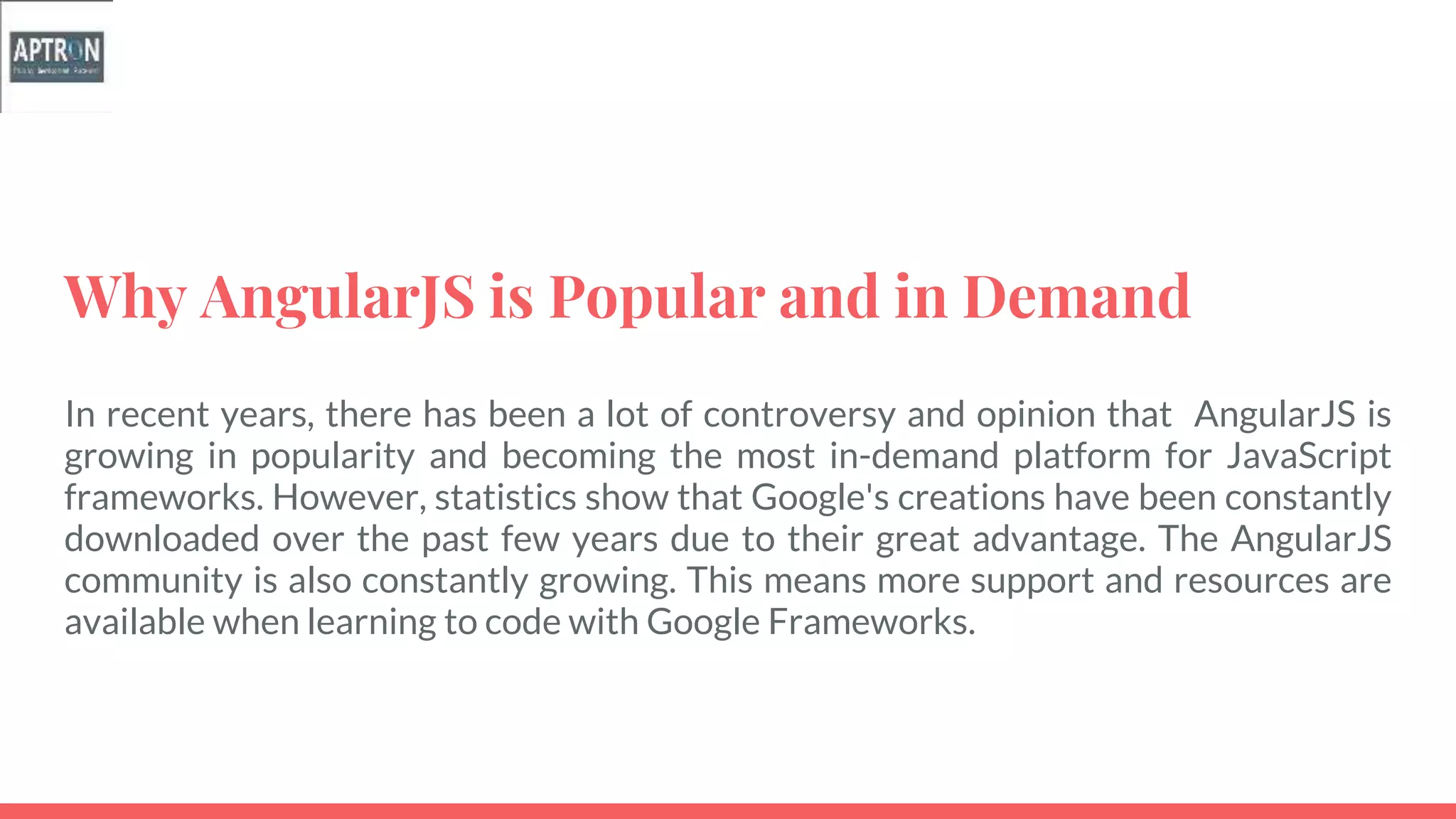 Why AngularJS is Popular and in Demand
In recent years, there has been a lot of controversy and opinion that AngularJS is
growing in popularity and becoming the most in-demand platform for JavaScript
frameworks. However, statistics show that Google's creations have been constantly
downloaded over the past few years due to their great advantage. The AngularJS
community is also constantly growing. This means more support and resources are
available when learning to code with Google Frameworks.
 