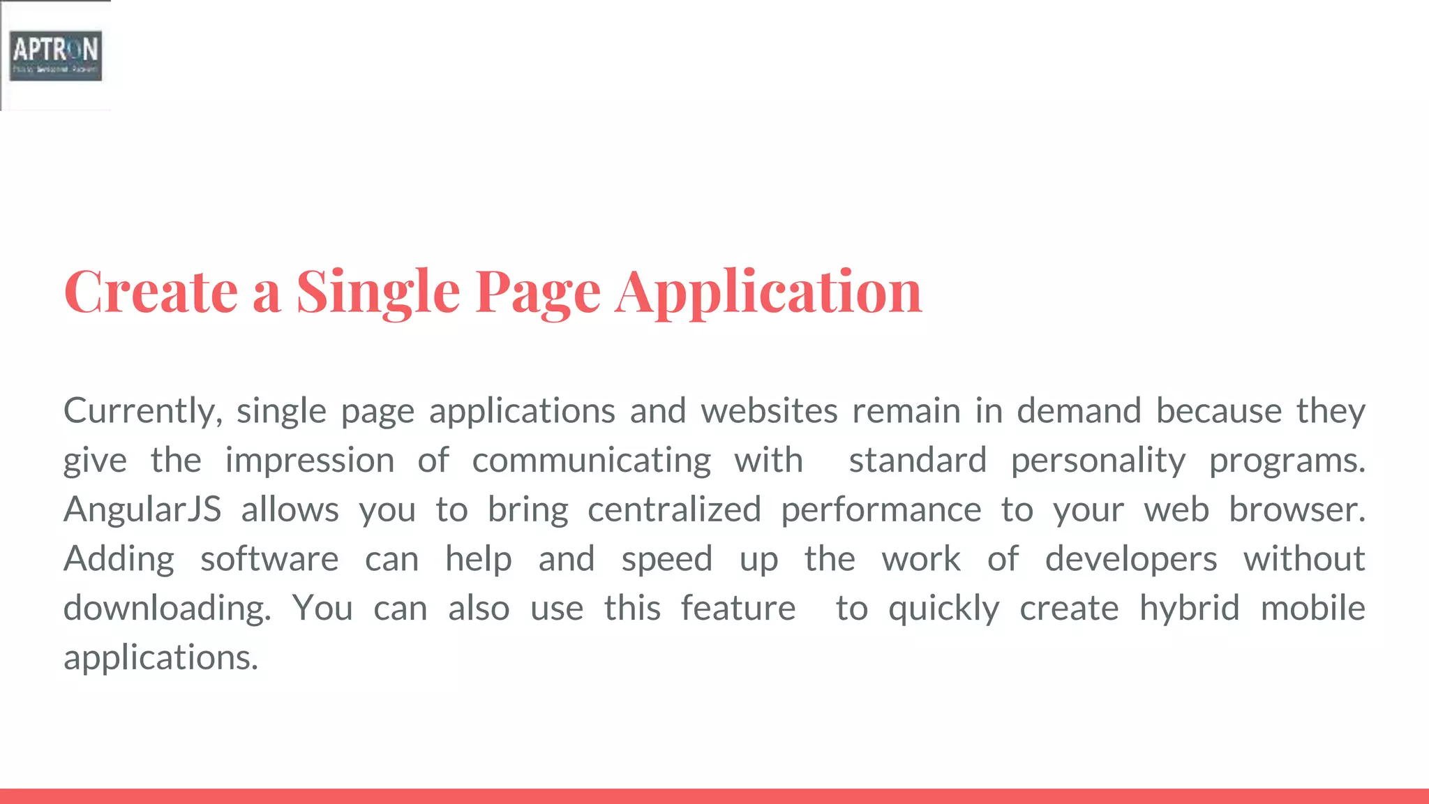 Create a Single Page Application
Currently, single page applications and websites remain in demand because they
give the impression of communicating with standard personality programs.
AngularJS allows you to bring centralized performance to your web browser.
Adding software can help and speed up the work of developers without
downloading. You can also use this feature to quickly create hybrid mobile
applications.
 