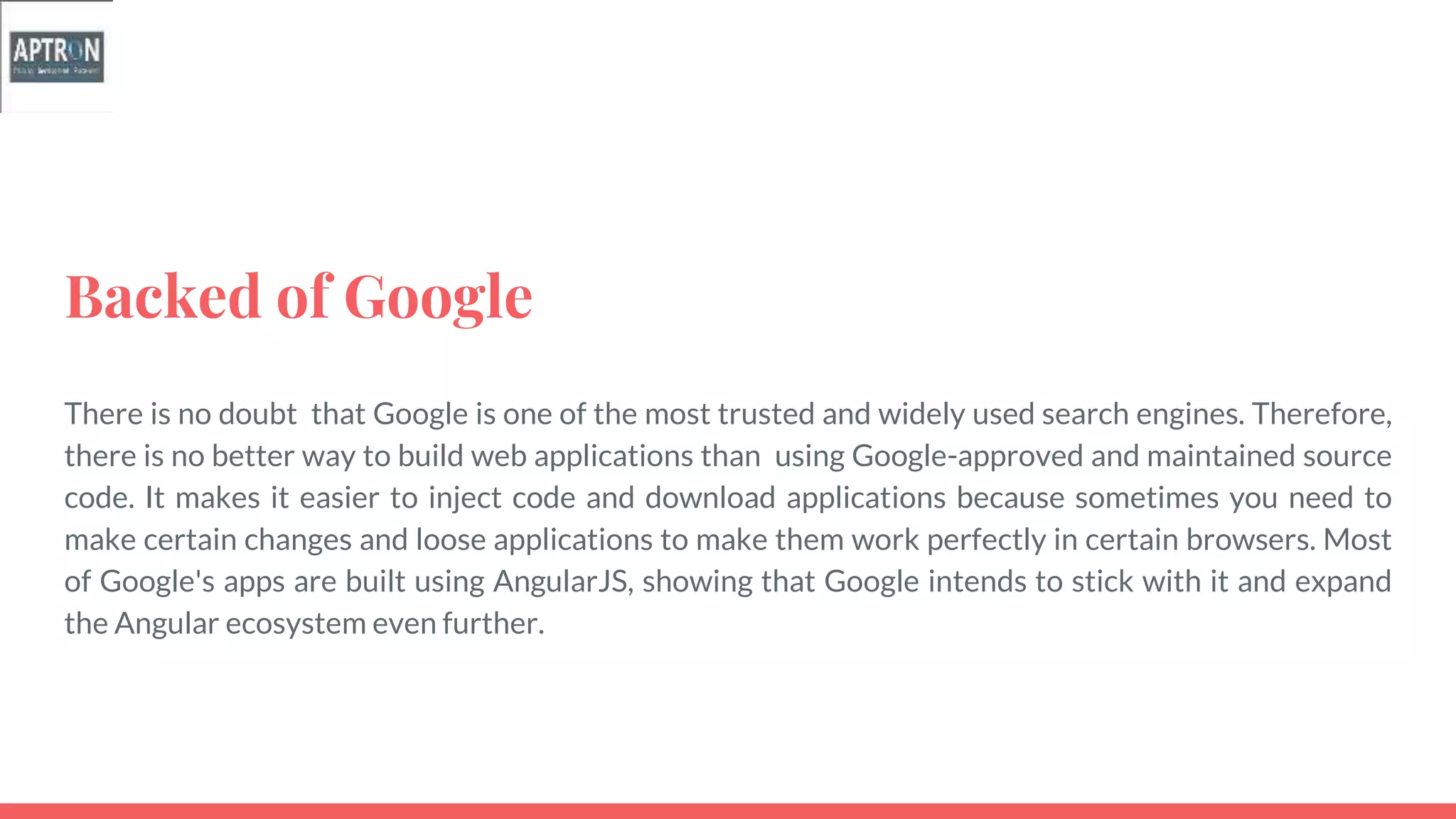 Backed of Google
There is no doubt that Google is one of the most trusted and widely used search engines. Therefore,
there is no better way to build web applications than using Google-approved and maintained source
code. It makes it easier to inject code and download applications because sometimes you need to
make certain changes and loose applications to make them work perfectly in certain browsers. Most
of Google's apps are built using AngularJS, showing that Google intends to stick with it and expand
the Angular ecosystem even further.
 