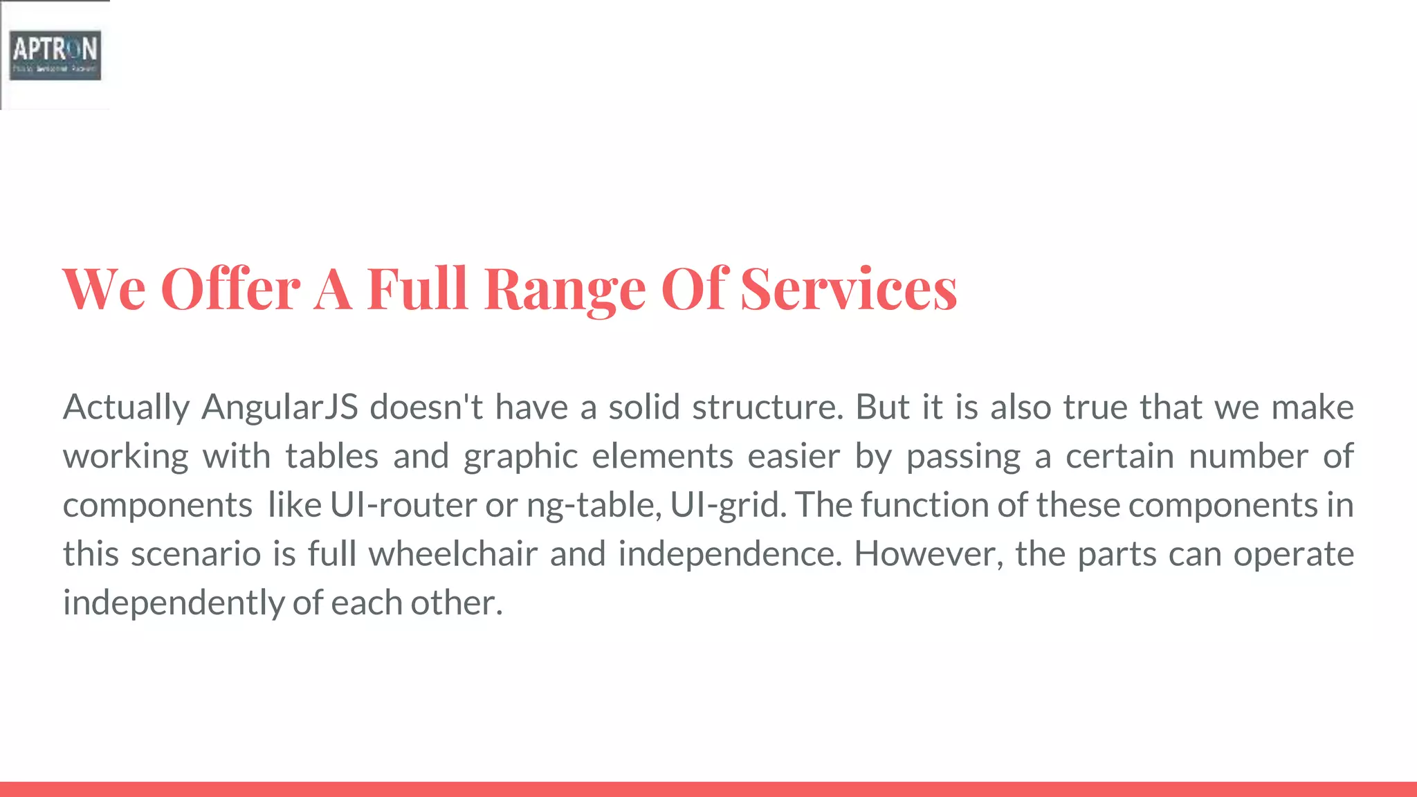 We Offer A Full Range Of Services
Actually AngularJS doesn't have a solid structure. But it is also true that we make
working with tables and graphic elements easier by passing a certain number of
components like UI-router or ng-table, UI-grid. The function of these components in
this scenario is full wheelchair and independence. However, the parts can operate
independently of each other.
 