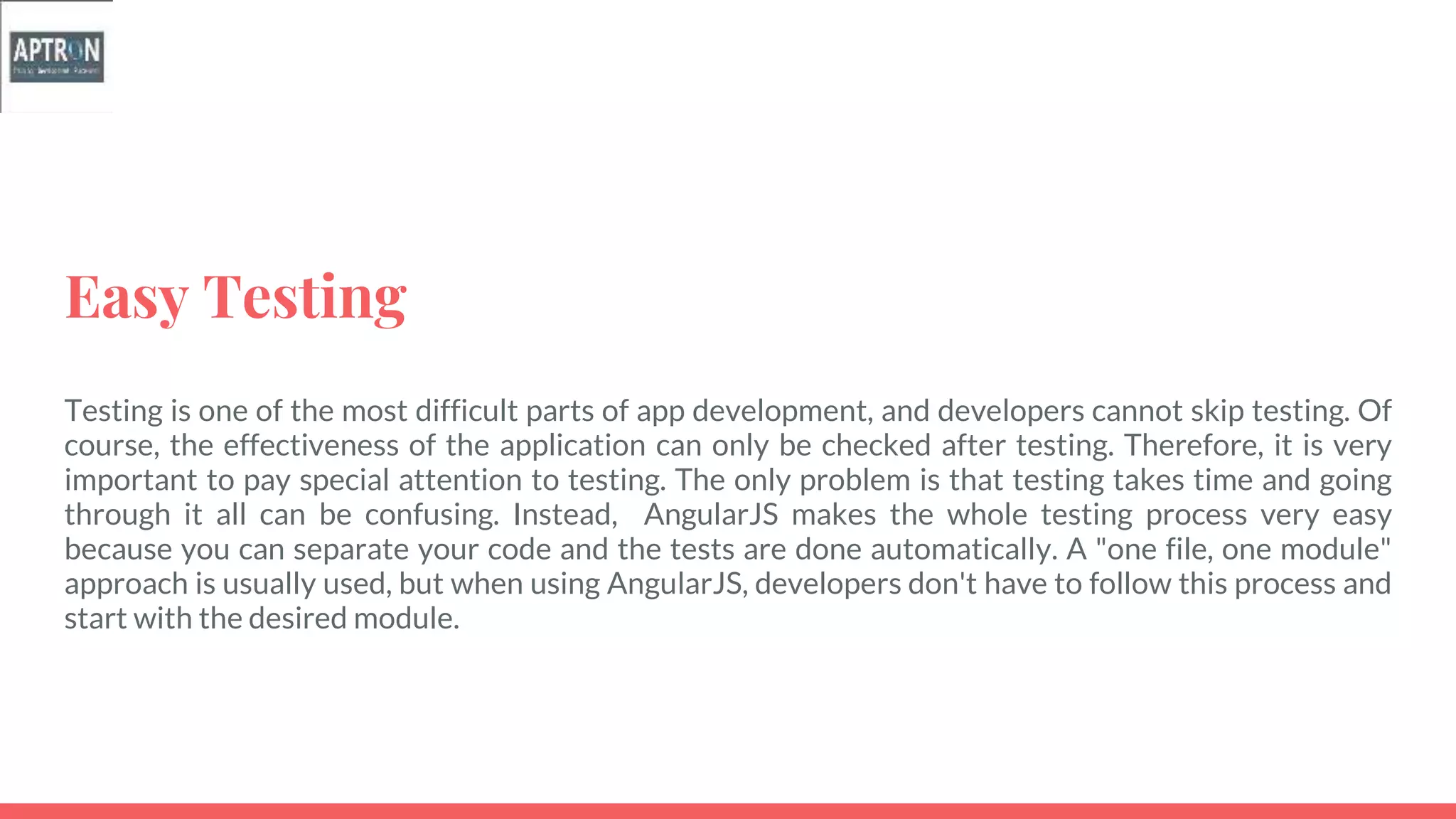 Easy Testing
Testing is one of the most difficult parts of app development, and developers cannot skip testing. Of
course, the effectiveness of the application can only be checked after testing. Therefore, it is very
important to pay special attention to testing. The only problem is that testing takes time and going
through it all can be confusing. Instead, AngularJS makes the whole testing process very easy
because you can separate your code and the tests are done automatically. A "one file, one module"
approach is usually used, but when using AngularJS, developers don't have to follow this process and
start with the desired module.
 
