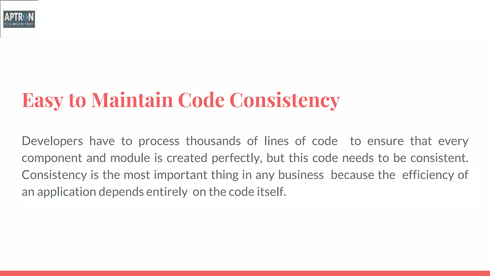 Easy to Maintain Code Consistency
Developers have to process thousands of lines of code to ensure that every
component and module is created perfectly, but this code needs to be consistent.
Consistency is the most important thing in any business because the efficiency of
an application depends entirely on the code itself.
 