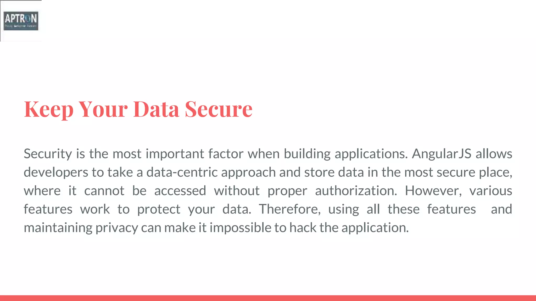 Keep Your Data Secure
Security is the most important factor when building applications. AngularJS allows
developers to take a data-centric approach and store data in the most secure place,
where it cannot be accessed without proper authorization. However, various
features work to protect your data. Therefore, using all these features and
maintaining privacy can make it impossible to hack the application.
 