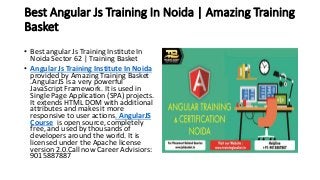 Best Angular Js Training In Noida | Amazing Training
Basket
• Best angular Js Training Institute In
Noida Sector 62 | Training Basket
• Angular Js Training Institute In Noida
provided by Amazing Training Basket
.AngularJS is a very powerful
JavaScript Framework. It is used in
Single Page Application (SPA) projects.
It extends HTML DOM with additional
attributes and makes it more
responsive to user actions. AngularJS
Course is open source, completely
free, and used by thousands of
developers around the world. It is
licensed under the Apache license
version 2.0.Call now Career Advisiors:
9015887887
 