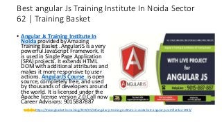 Best angular Js Training Institute In Noida Sector
62 | Training Basket
• Angular Js Training Institute In
Noida provided by Amazing
Training Basket .AngularJS is a very
powerful JavaScript Framework. It
is used in Single Page Application
(SPA) projects. It extends HTML
DOM with additional attributes and
makes it more responsive to user
actions. AngularJS Course is open
source, completely free, and used
by thousands of developers around
the world. It is licensed under the
Apache license version 2.0.Call now
Career Advisiors: 9015887887
https://trainingbasket.home.blog/2019/05/24/angular-js-training-institute-in-noida-best-angular-js-certification-2019/
 