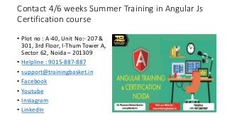 Contact 4/6 weeks Summer Training in Angular Js
Certification course
• Plot no : A-40, Unit No:- 207 &
301, 3rd Floor, I-Thum Tower A,
Sector 62, Noida – 201309
• Helpline : 9015-887-887
• support@trainingbasket.in
• Facebook
• Youtube
• Instagram
• LinkedIn
 