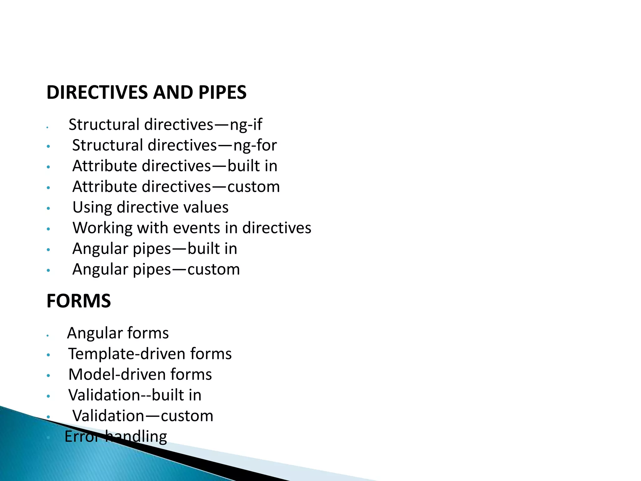 DIRECTIVES AND PIPES
• Structural directives—ng-if
• Structural directives—ng-for
• Attribute directives—built in
• Attribute directives—custom
• Using directive values
• Working with events in directives
• Angular pipes—built in
• Angular pipes—custom
FORMS
• Angular forms
• Template-driven forms
• Model-driven forms
• Validation--built in
• Validation—custom
• Error handling
 