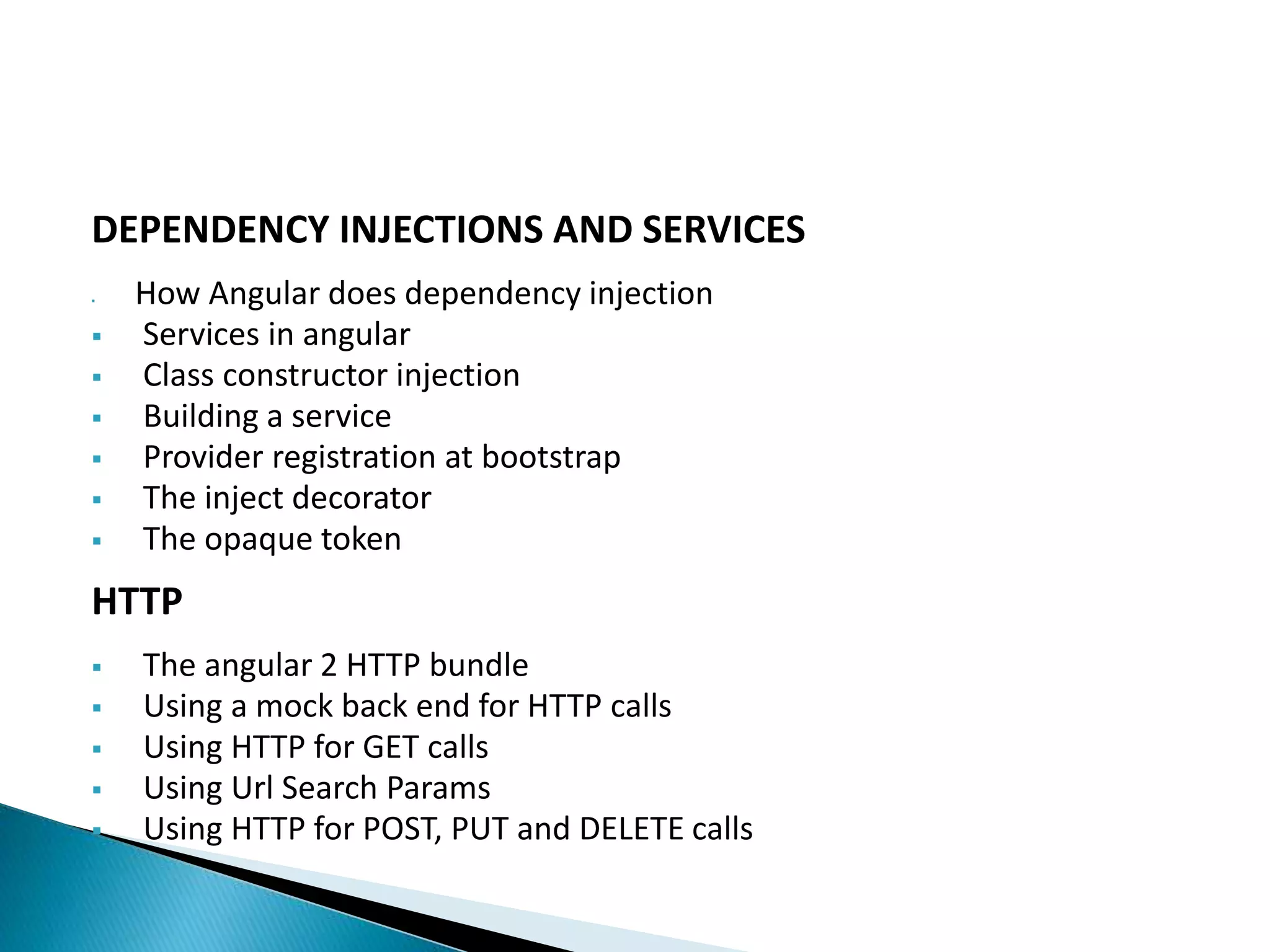 DEPENDENCY INJECTIONS AND SERVICES
 How Angular does dependency injection
 Services in angular
 Class constructor injection
 Building a service
 Provider registration at bootstrap
 The inject decorator
 The opaque token
HTTP
 The angular 2 HTTP bundle
 Using a mock back end for HTTP calls
 Using HTTP for GET calls
 Using Url Search Params
 Using HTTP for POST, PUT and DELETE calls
 