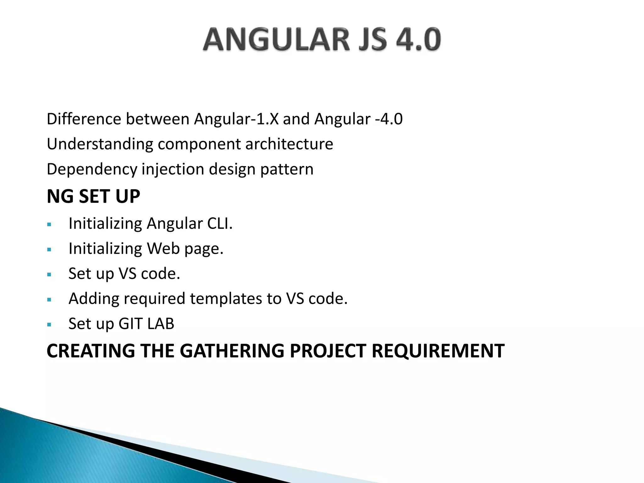 Difference between Angular-1.X and Angular -4.0
Understanding component architecture
Dependency injection design pattern
NG SET UP
 Initializing Angular CLI.
 Initializing Web page.
 Set up VS code.
 Adding required templates to VS code.
 Set up GIT LAB
CREATING THE GATHERING PROJECT REQUIREMENT
 