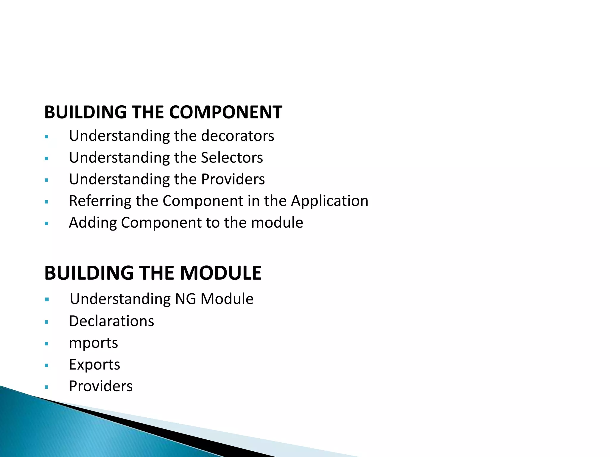 BUILDING THE COMPONENT
 Understanding the decorators
 Understanding the Selectors
 Understanding the Providers
 Referring the Component in the Application
 Adding Component to the module
BUILDING THE MODULE
 Understanding NG Module
 Declarations
 mports
 Exports
 Providers
 