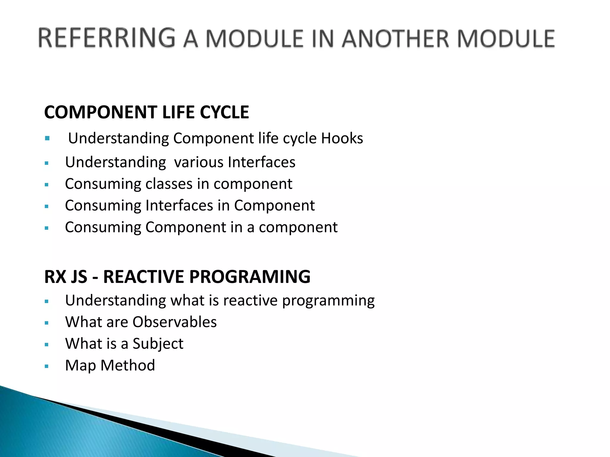 COMPONENT LIFE CYCLE
 Understanding Component life cycle Hooks
 Understanding various Interfaces
 Consuming classes in component
 Consuming Interfaces in Component
 Consuming Component in a component
RX JS - REACTIVE PROGRAMING
 Understanding what is reactive programming
 What are Observables
 What is a Subject
 Map Method
 