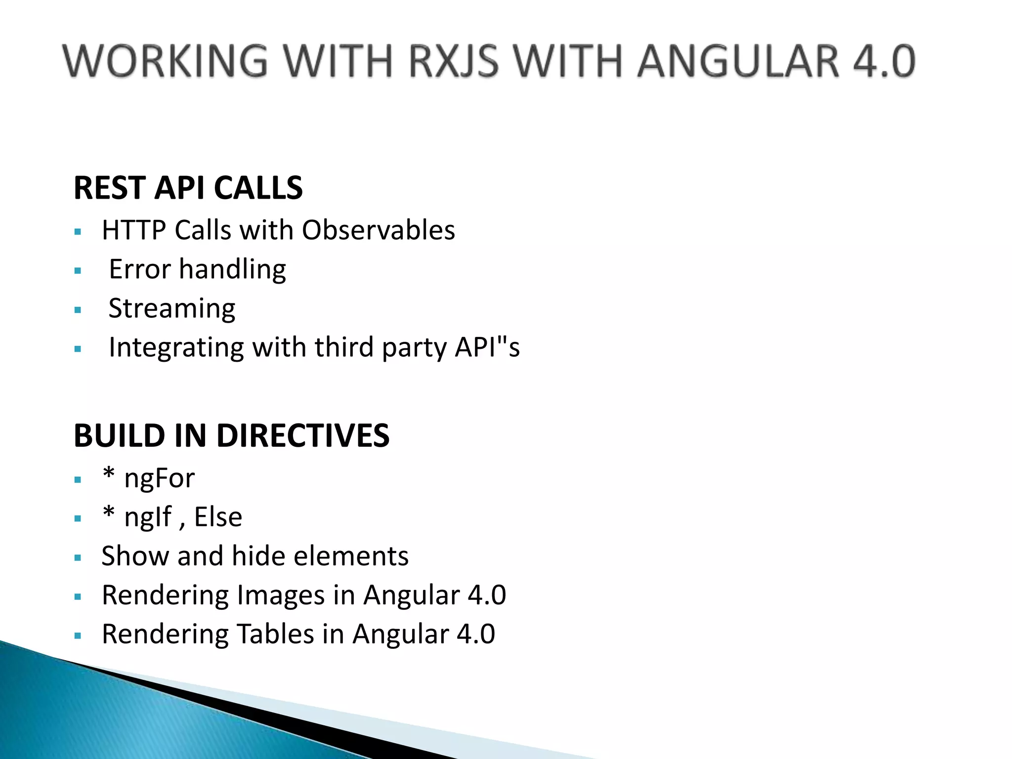 REST API CALLS
 HTTP Calls with Observables
 Error handling
 Streaming
 Integrating with third party API"s
BUILD IN DIRECTIVES
 * ngFor
 * ngIf , Else
 Show and hide elements
 Rendering Images in Angular 4.0
 Rendering Tables in Angular 4.0
 