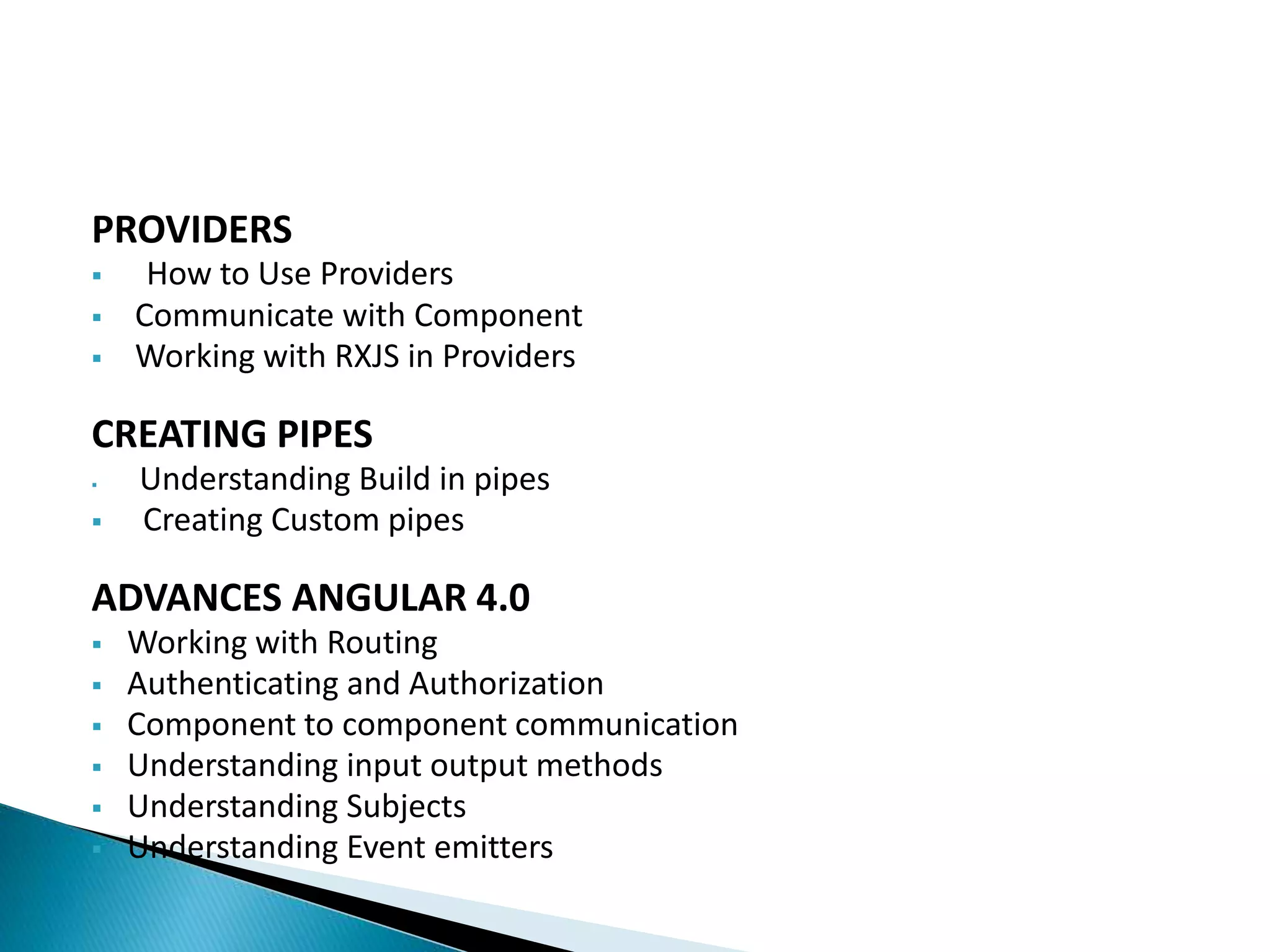 PROVIDERS
 How to Use Providers
 Communicate with Component
 Working with RXJS in Providers
CREATING PIPES
 Understanding Build in pipes
 Creating Custom pipes
ADVANCES ANGULAR 4.0
 Working with Routing
 Authenticating and Authorization
 Component to component communication
 Understanding input output methods
 Understanding Subjects
 Understanding Event emitters
 