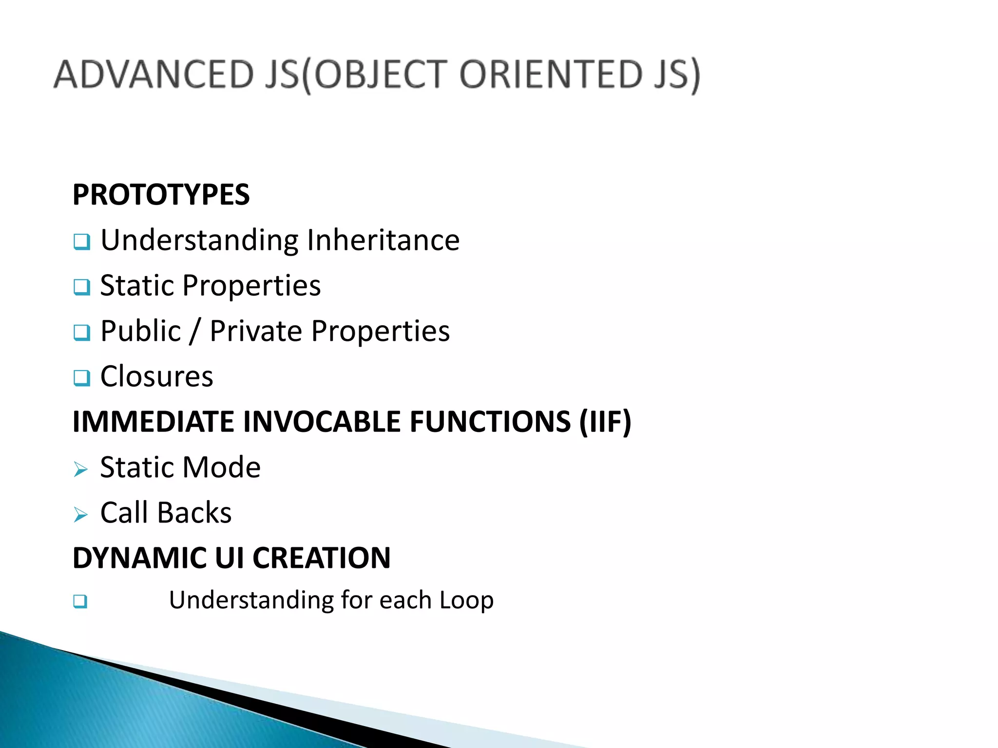 PROTOTYPES
 Understanding Inheritance
 Static Properties
 Public / Private Properties
 Closures
IMMEDIATE INVOCABLE FUNCTIONS (IIF)
 Static Mode
 Call Backs
DYNAMIC UI CREATION
 Understanding for each Loop
 