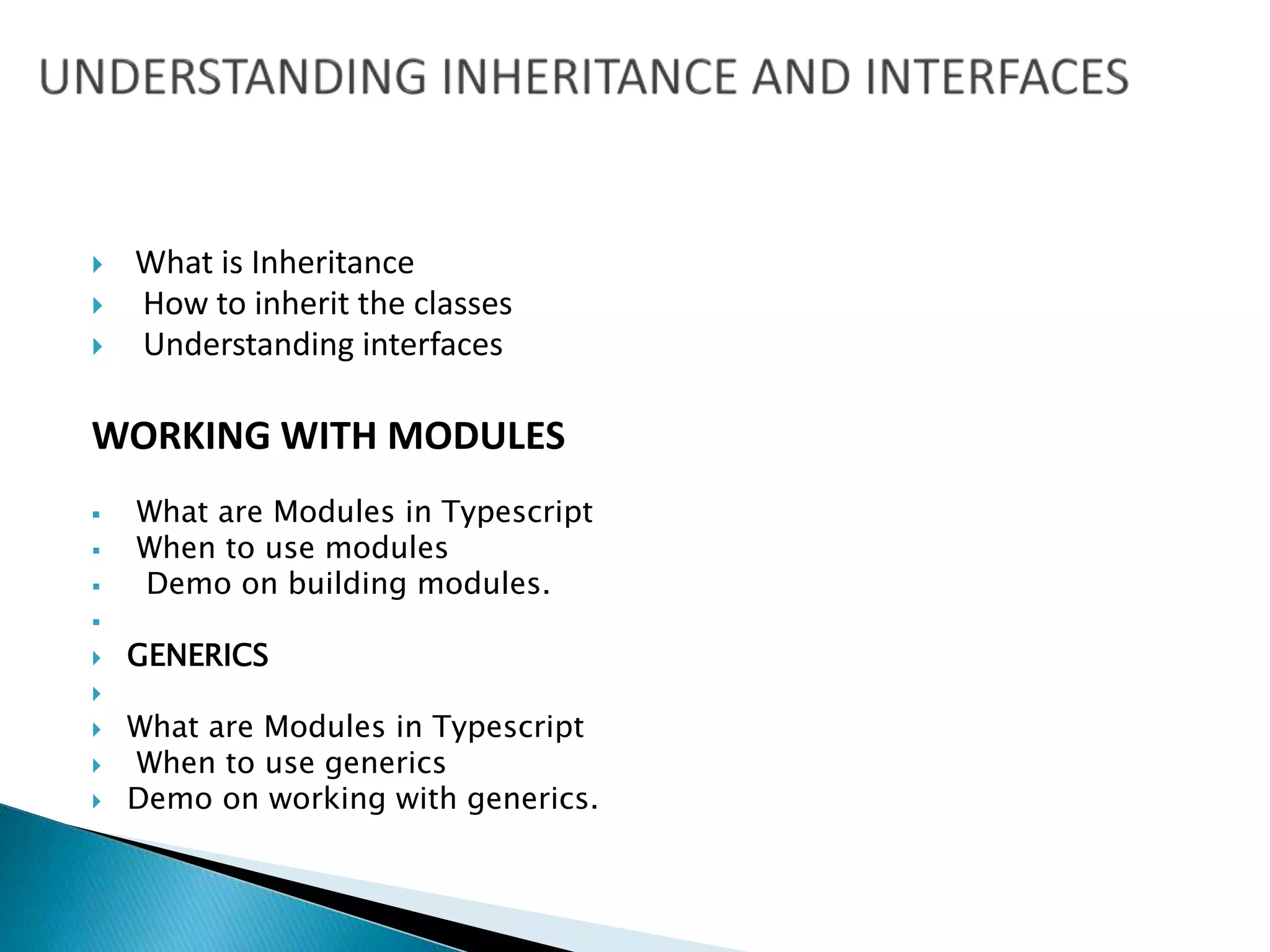  What is Inheritance
 How to inherit the classes
 Understanding interfaces
WORKING WITH MODULES
 What are Modules in Typescript
 When to use modules
 Demo on building modules.

 GENERICS

 What are Modules in Typescript
 When to use generics
 Demo on working with generics.
 