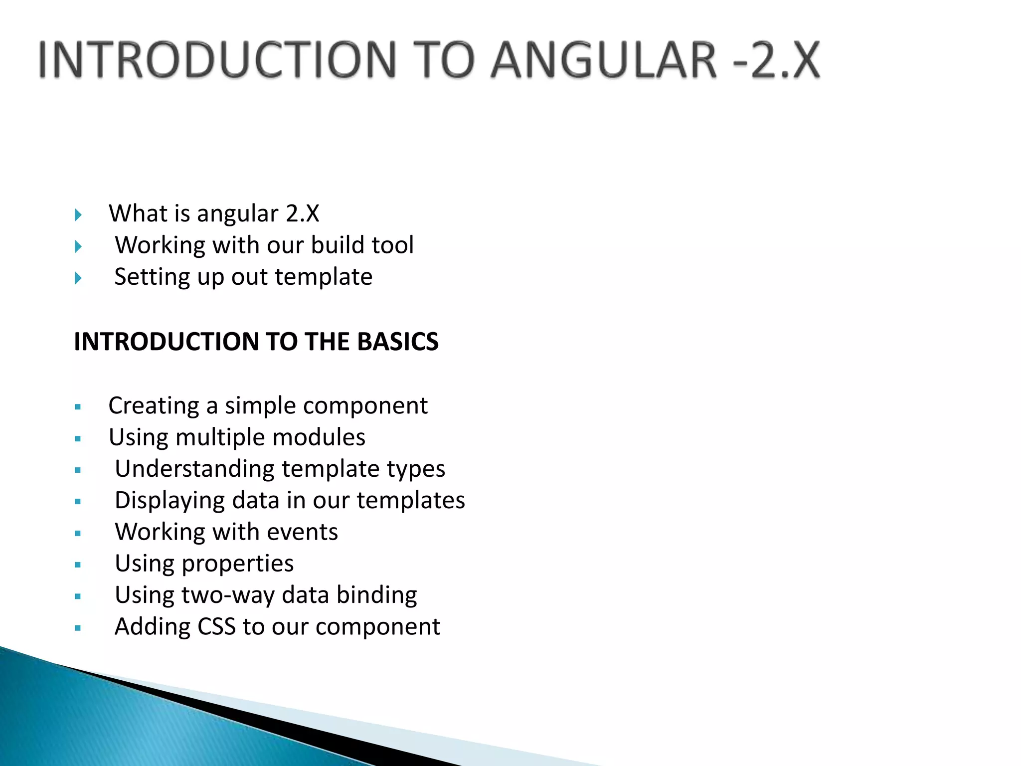  What is angular 2.X
 Working with our build tool
 Setting up out template
INTRODUCTION TO THE BASICS
 Creating a simple component
 Using multiple modules
 Understanding template types
 Displaying data in our templates
 Working with events
 Using properties
 Using two-way data binding
 Adding CSS to our component
 