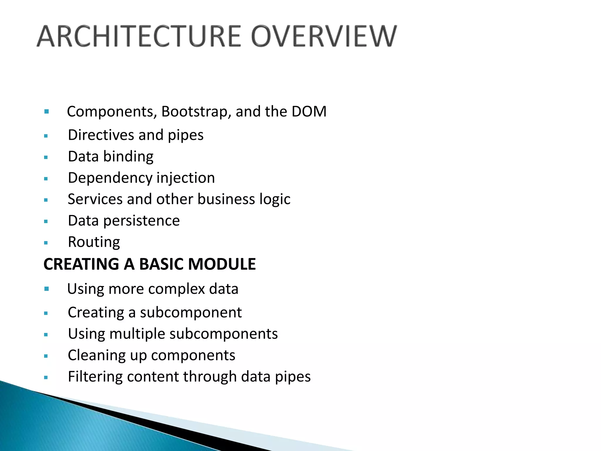  Components, Bootstrap, and the DOM
 Directives and pipes
 Data binding
 Dependency injection
 Services and other business logic
 Data persistence
 Routing
CREATING A BASIC MODULE
 Using more complex data
 Creating a subcomponent
 Using multiple subcomponents
 Cleaning up components
 Filtering content through data pipes
 