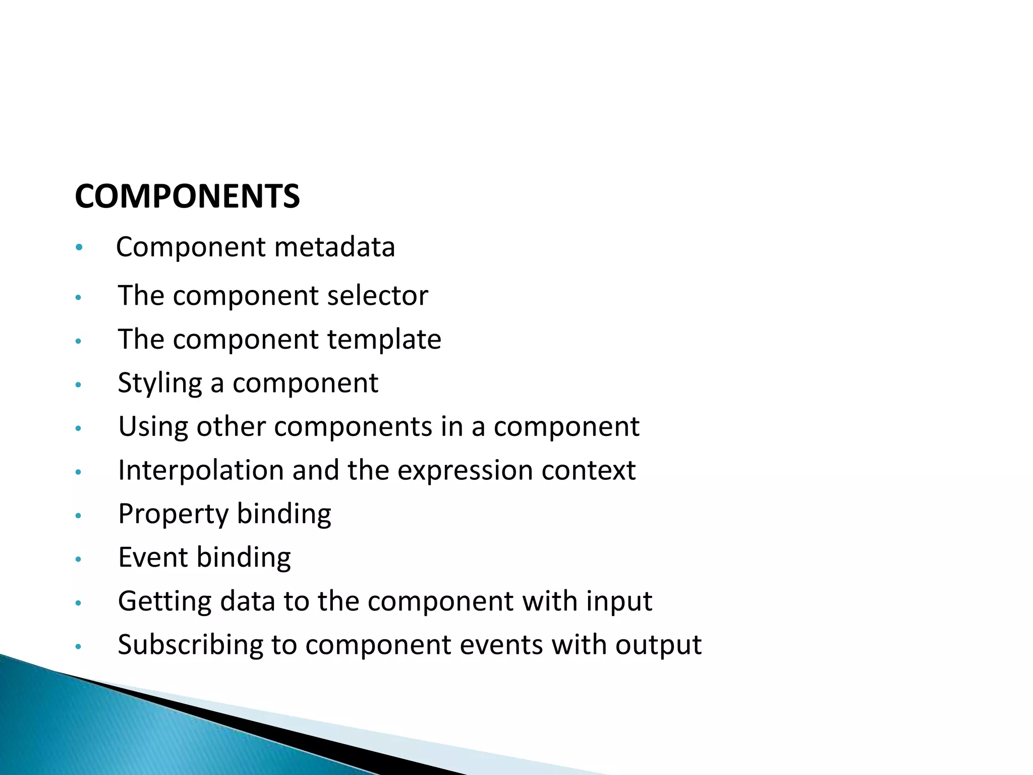 COMPONENTS
• Component metadata
• The component selector
• The component template
• Styling a component
• Using other components in a component
• Interpolation and the expression context
• Property binding
• Event binding
• Getting data to the component with input
• Subscribing to component events with output
 