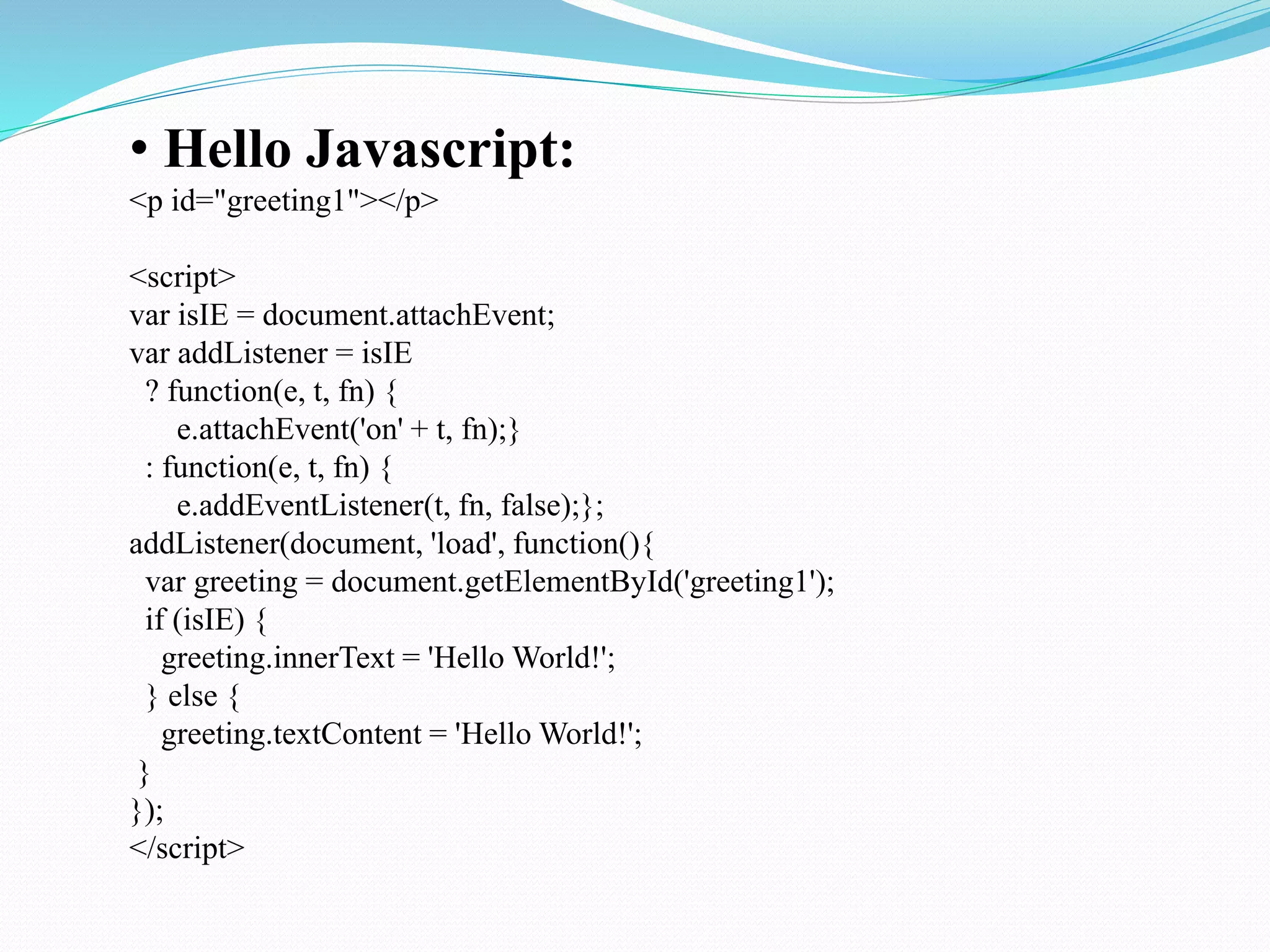 • Hello Javascript:
<p id="greeting1"></p>
<script>
var isIE = document.attachEvent;
var addListener = isIE
? function(e, t, fn) {
e.attachEvent('on' + t, fn);}
: function(e, t, fn) {
e.addEventListener(t, fn, false);};
addListener(document, 'load', function(){
var greeting = document.getElementById('greeting1');
if (isIE) {
greeting.innerText = 'Hello World!';
} else {
greeting.textContent = 'Hello World!';
}
});
</script>
 