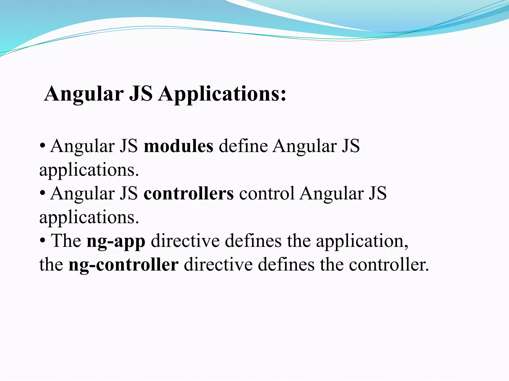 Angular JS Applications:
• Angular JS modules define Angular JS
applications.
• Angular JS controllers control Angular JS
applications.
• The ng-app directive defines the application,
the ng-controller directive defines the controller.
 