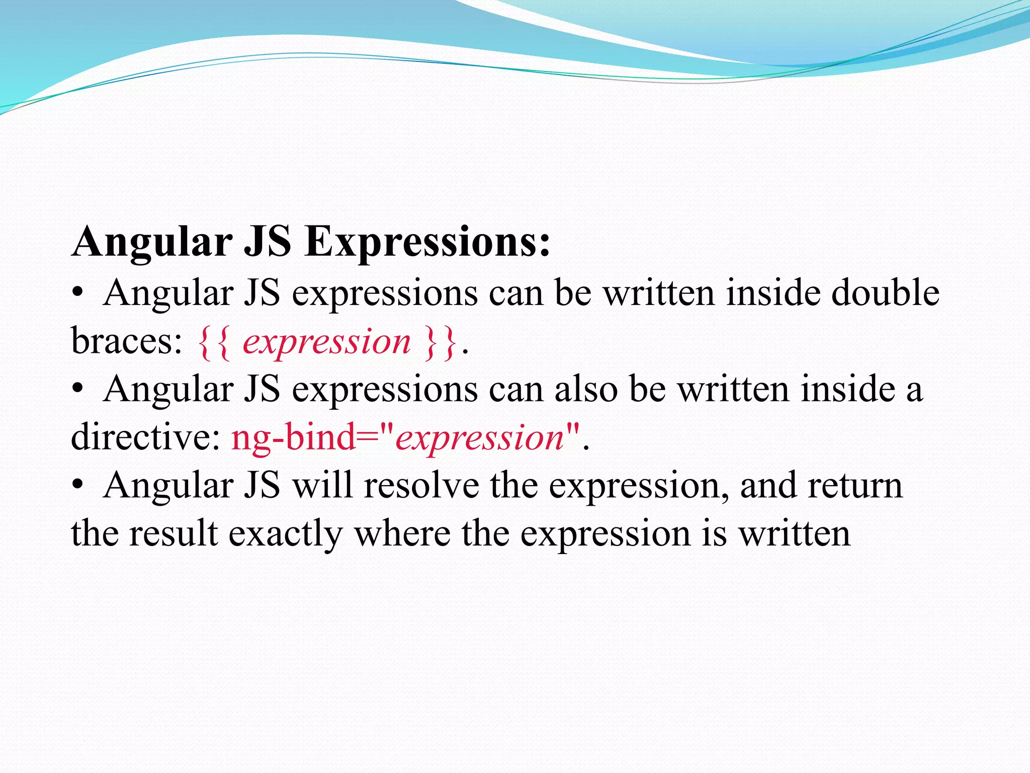 Angular JS Expressions:
• Angular JS expressions can be written inside double
braces: {{ expression }}.
• Angular JS expressions can also be written inside a
directive: ng-bind="expression".
• Angular JS will resolve the expression, and return
the result exactly where the expression is written
 