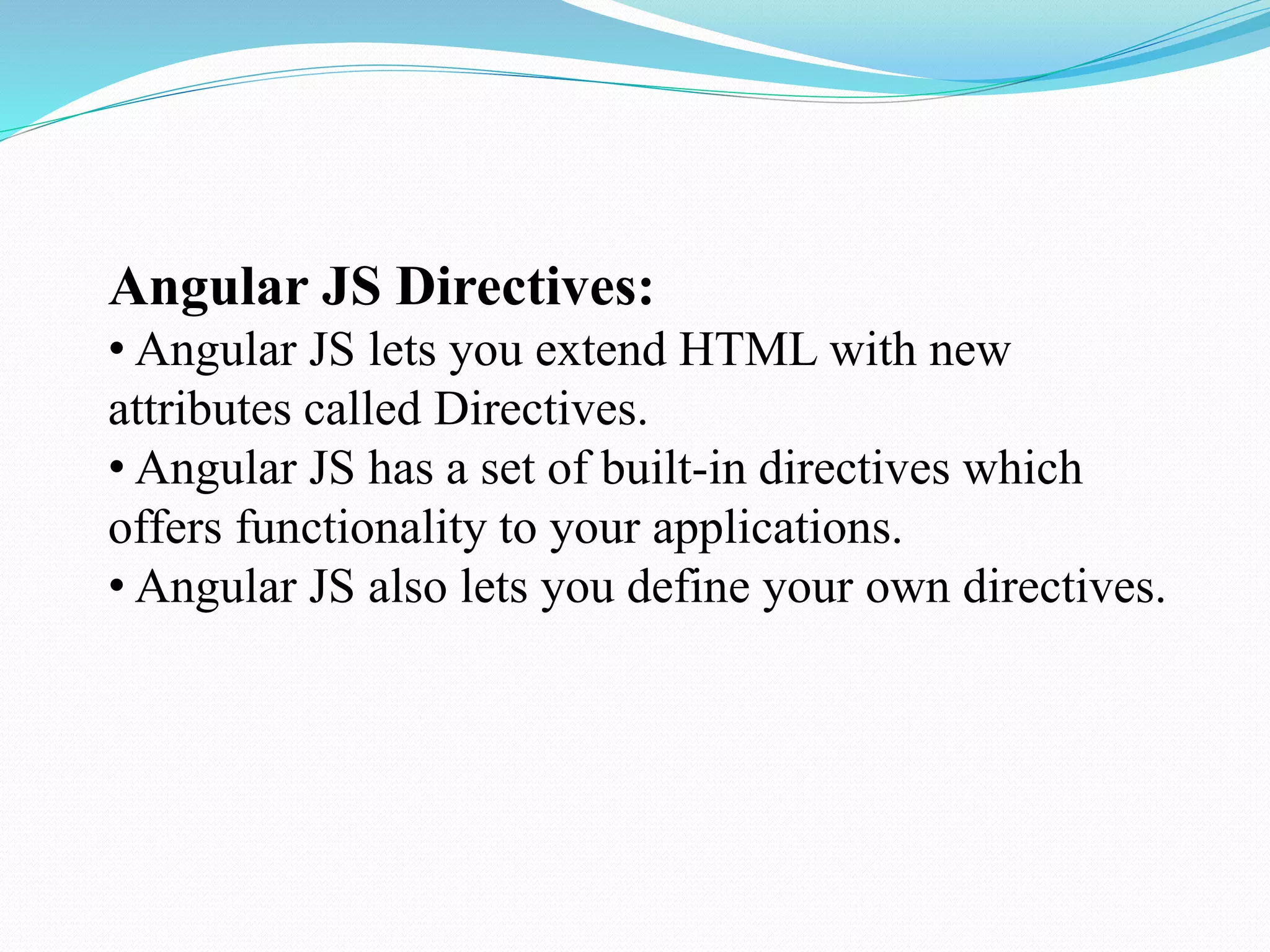 Angular JS Directives:
• Angular JS lets you extend HTML with new
attributes called Directives.
• Angular JS has a set of built-in directives which
offers functionality to your applications.
• Angular JS also lets you define your own directives.
 