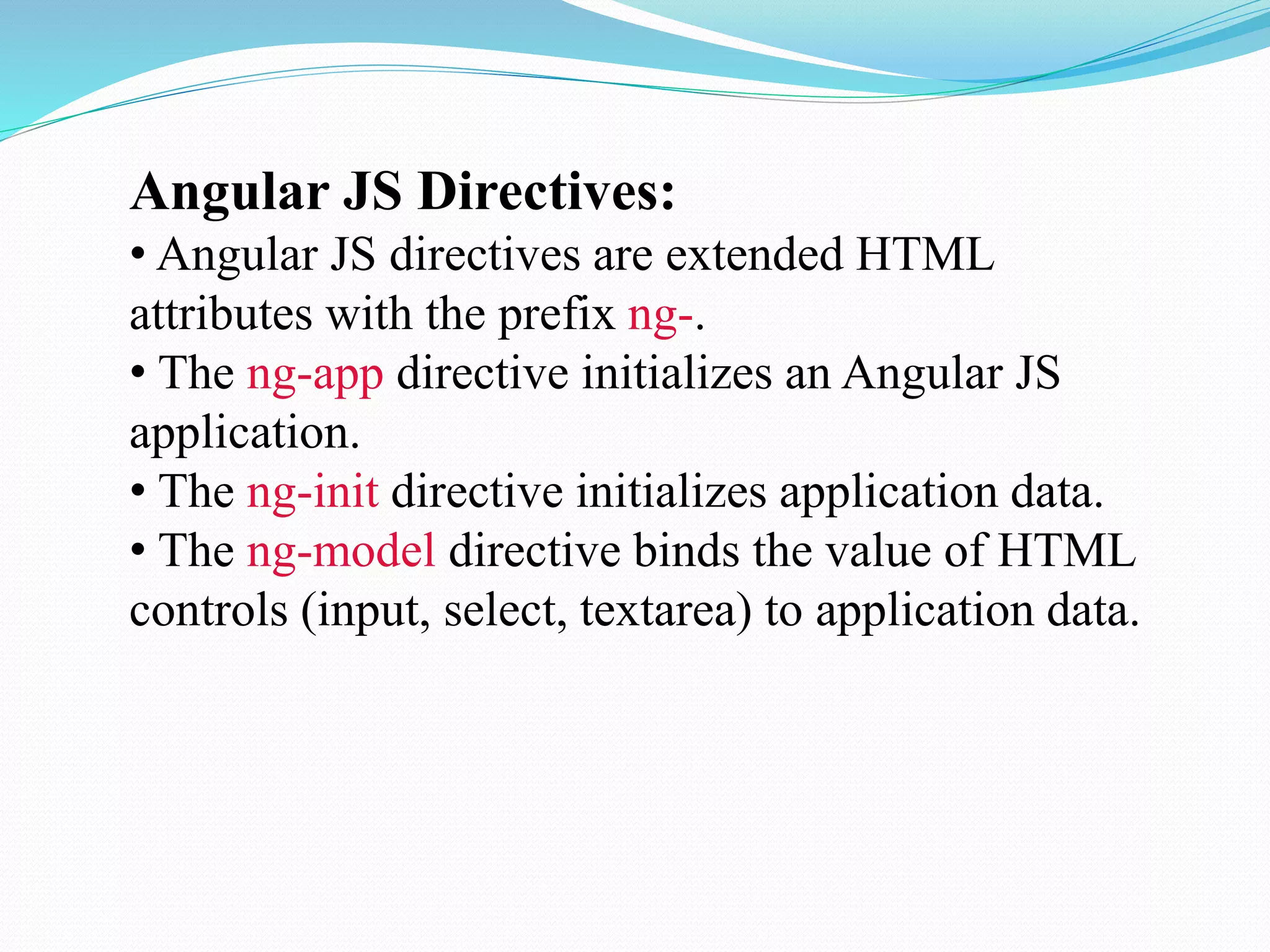 Angular JS Directives:
• Angular JS directives are extended HTML
attributes with the prefix ng-.
• The ng-app directive initializes an Angular JS
application.
• The ng-init directive initializes application data.
• The ng-model directive binds the value of HTML
controls (input, select, textarea) to application data.
 