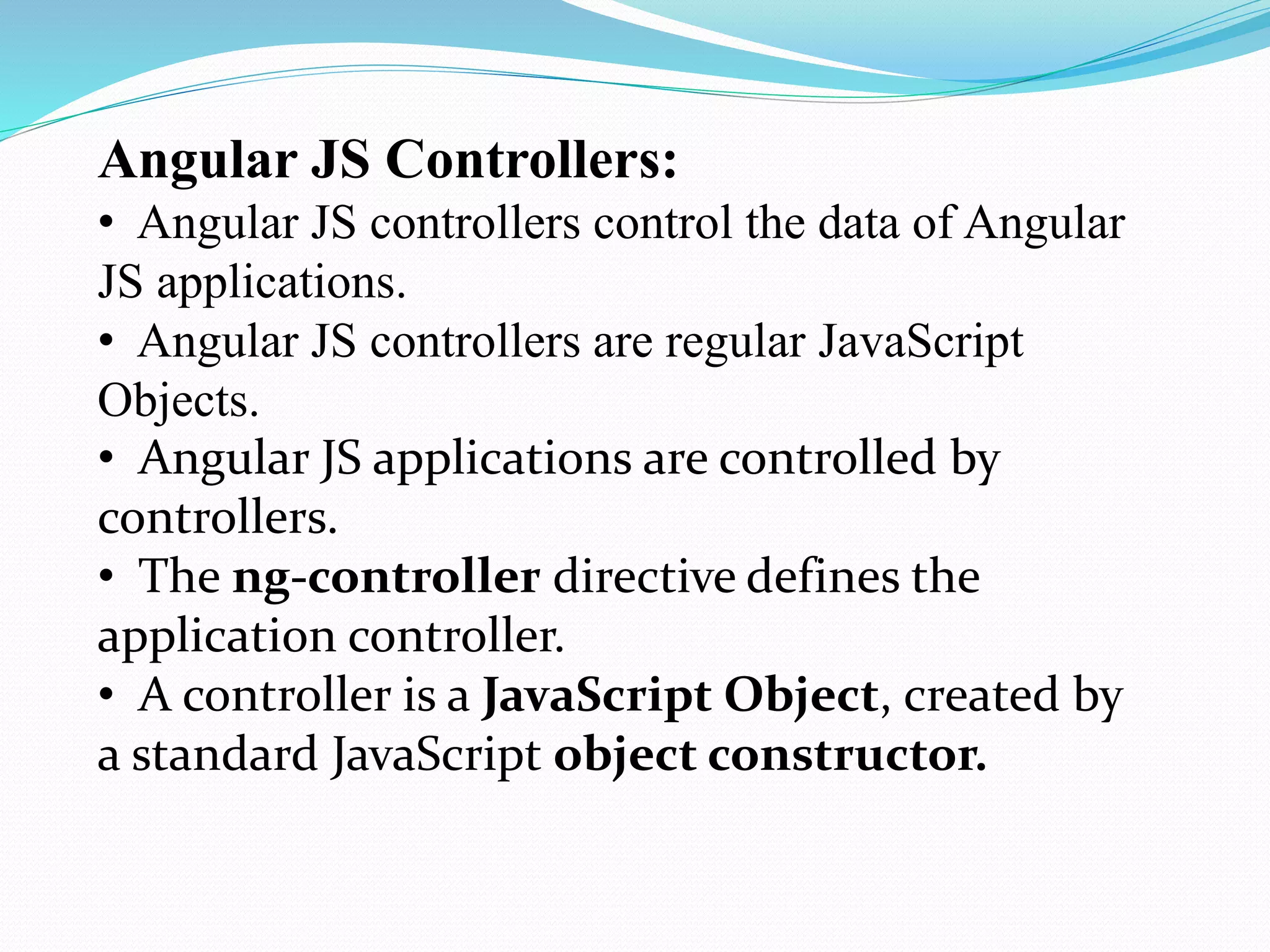 Angular JS Controllers:
• Angular JS controllers control the data of Angular
JS applications.
• Angular JS controllers are regular JavaScript
Objects.
• Angular JS applications are controlled by
controllers.
• The ng-controller directive defines the
application controller.
• A controller is a JavaScript Object, created by
a standard JavaScript object constructor.
 
