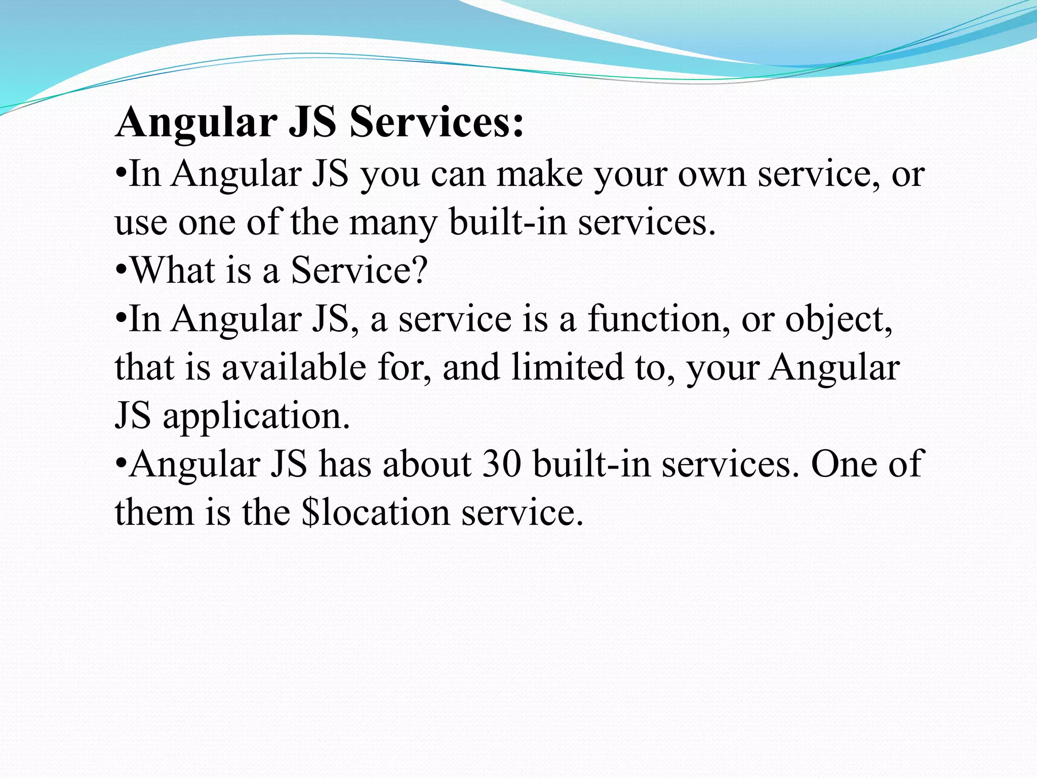 Angular JS Services:
•In Angular JS you can make your own service, or
use one of the many built-in services.
•What is a Service?
•In Angular JS, a service is a function, or object,
that is available for, and limited to, your Angular
JS application.
•Angular JS has about 30 built-in services. One of
them is the $location service.
 