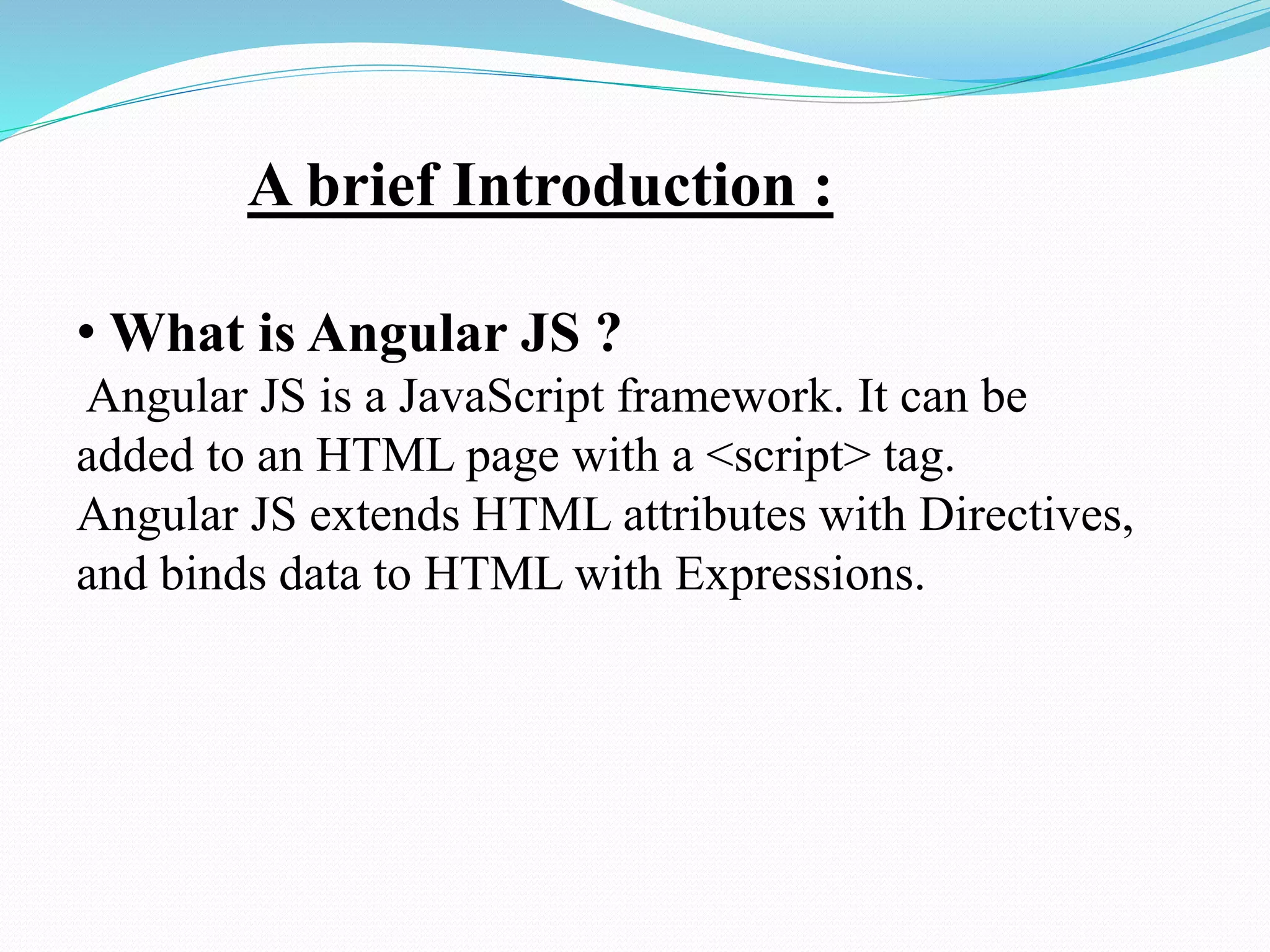 A brief Introduction :
• What is Angular JS ?
Angular JS is a JavaScript framework. It can be
added to an HTML page with a <script> tag.
Angular JS extends HTML attributes with Directives,
and binds data to HTML with Expressions.
 