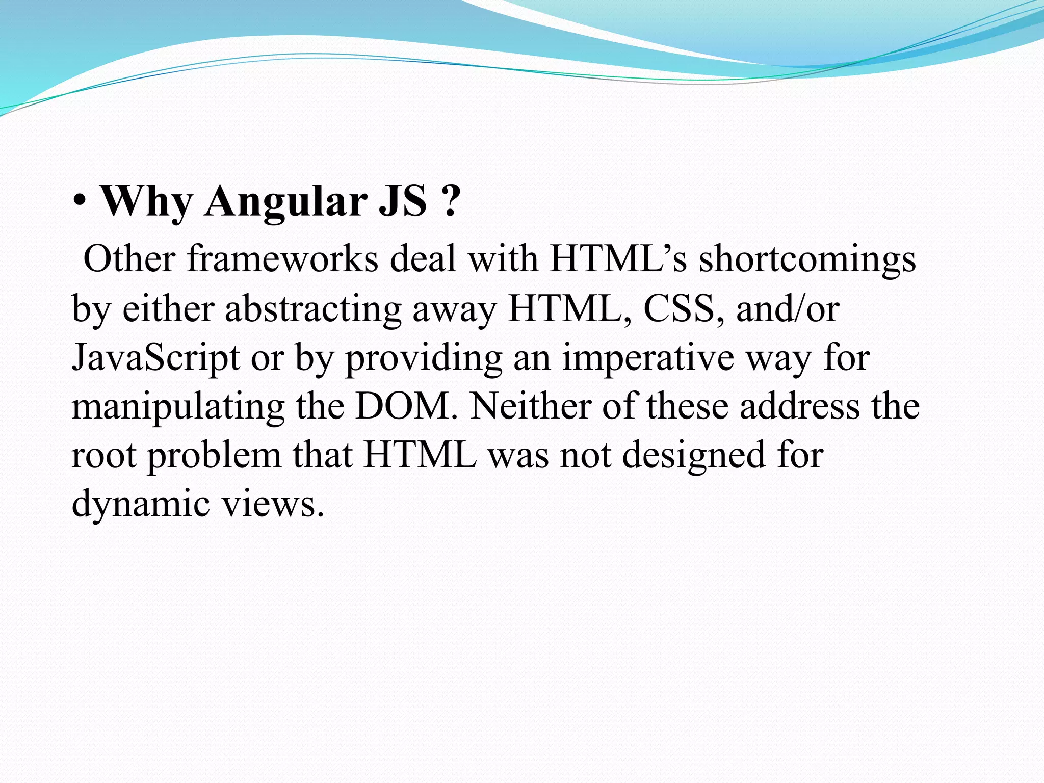 • Why Angular JS ?
Other frameworks deal with HTML’s shortcomings
by either abstracting away HTML, CSS, and/or
JavaScript or by providing an imperative way for
manipulating the DOM. Neither of these address the
root problem that HTML was not designed for
dynamic views.
 