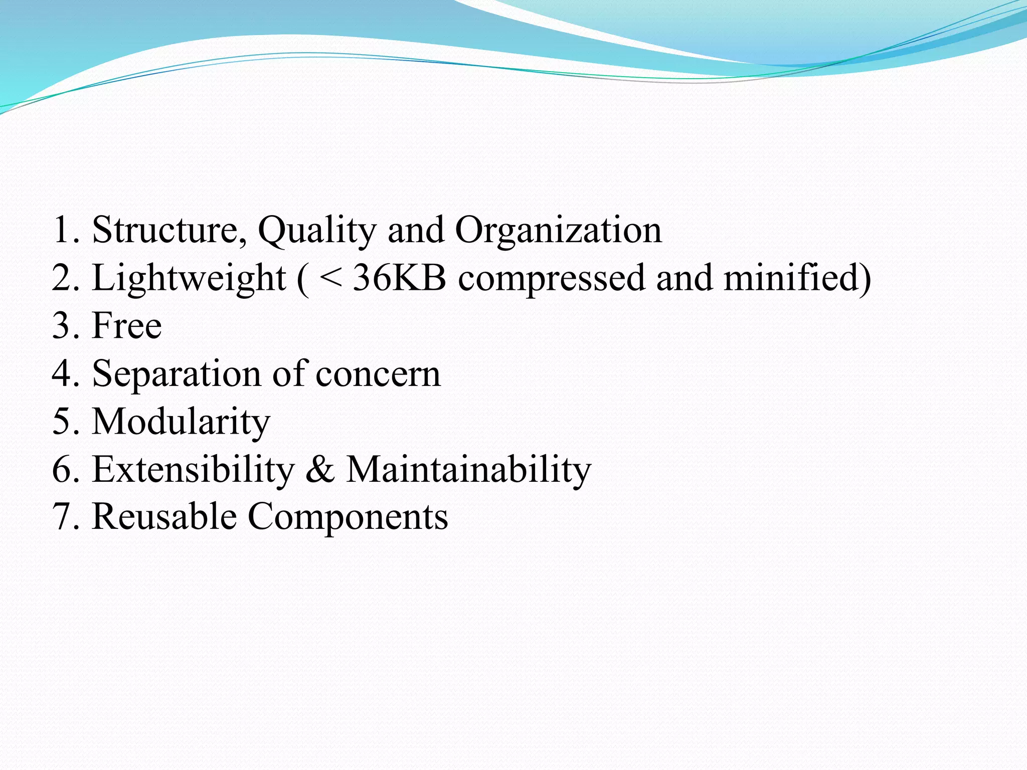 1. Structure, Quality and Organization
2. Lightweight ( < 36KB compressed and minified)
3. Free
4. Separation of concern
5. Modularity
6. Extensibility & Maintainability
7. Reusable Components
 